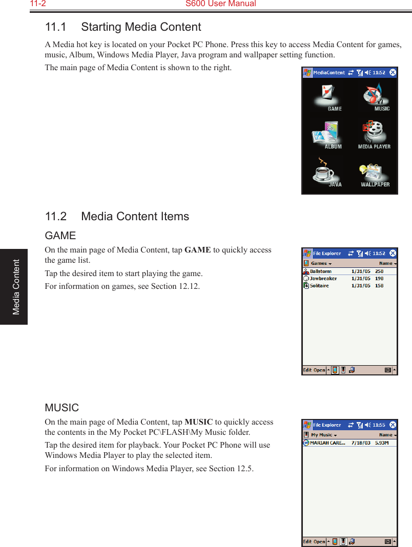 11-2  S600 User ManualMedia Content11.1  Starting Media ContentA Media hot key is located on your Pocket PC Phone. Press this key to access Media Content for games, music, Album, Windows Media Player, Java program and wallpaper setting function.The main page of Media Content is shown to the right.11.2  Media Content ItemsGAMEOn the main page of Media Content, tap GAME to quickly access the game list.Tap the desired item to start playing the game.For information on games, see Section 12.12.MUSICOn the main page of Media Content, tap MUSIC to quickly access the contents in the My Pocket PC\FLASH\My Music folder.Tap the desired item for playback. Your Pocket PC Phone will use Windows Media Player to play the selected item. For information on Windows Media Player, see Section 12.5.