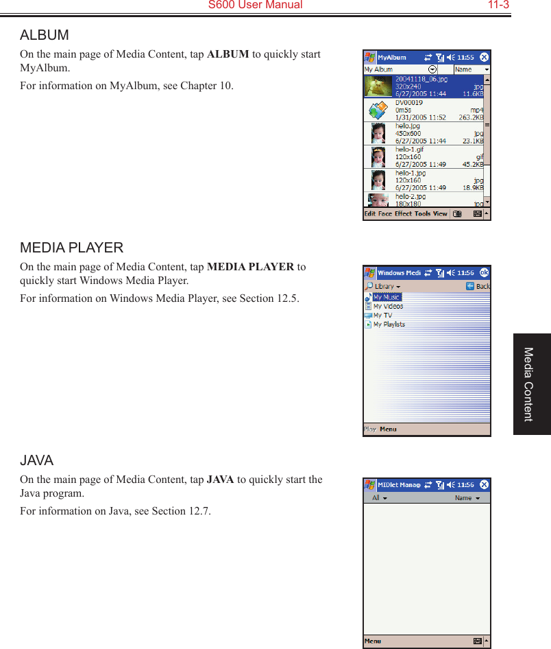   S600 User Manual  11-3Media ContentALBUMOn the main page of Media Content, tap ALBUM to quickly start MyAlbum.For information on MyAlbum, see Chapter 10.MEDIA PLAYEROn the main page of Media Content, tap MEDIA PLAYER to quickly start Windows Media Player.For information on Windows Media Player, see Section 12.5.JAVAOn the main page of Media Content, tap JAVA to quickly start the Java program.For information on Java, see Section 12.7.