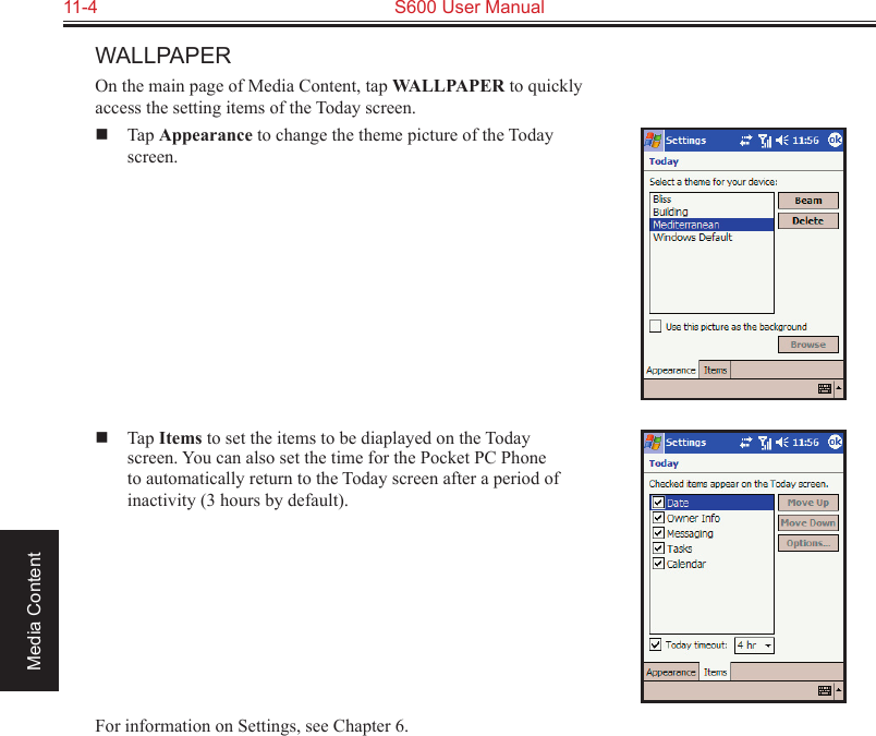 11-4  S600 User ManualMedia ContentWALLPAPEROn the main page of Media Content, tap WALLPAPER to quickly access the setting items of the Today screen.  Tap Appearance to change the theme picture of the Today screen.  Tap Items to set the items to be diaplayed on the Today screen. You can also set the time for the Pocket PC Phone to automatically return to the Today screen after a period of inactivity (3 hours by default).For information on Settings, see Chapter 6.