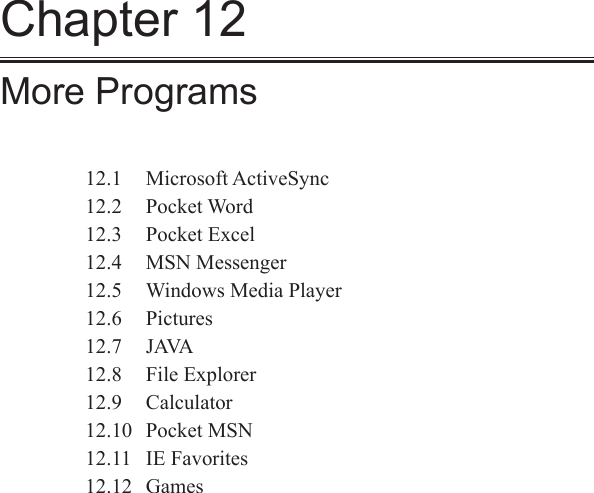 Chapter 12More Programs12.1  Microsoft ActiveSync12.2  Pocket Word12.3  Pocket Excel12.4  MSN Messenger12.5  Windows Media Player12.6  Pictures12.7  JAVA12.8  File Explorer12.9  Calculator12.10  Pocket MSN12.11  IE Favorites12.12  Games