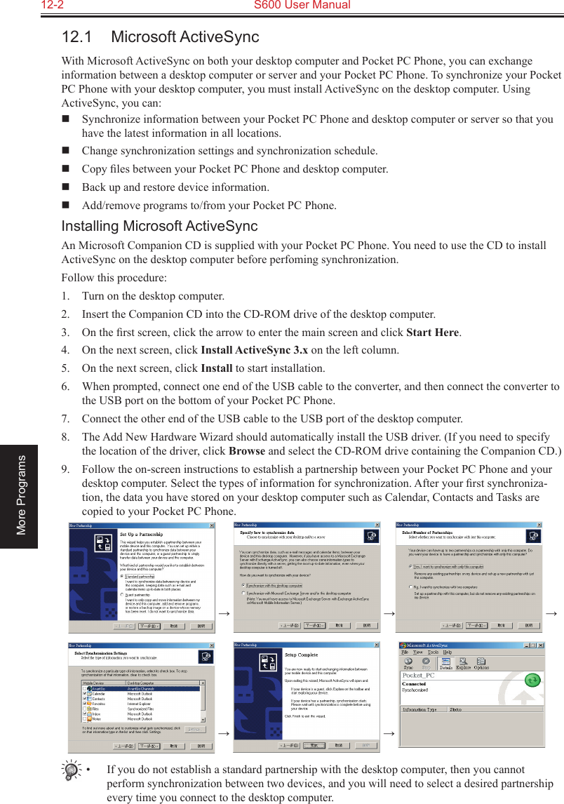 12-2  S600 User ManualMore Programs12.1  Microsoft ActiveSyncWith Microsoft ActiveSync on both your desktop computer and Pocket PC Phone, you can exchange information between a desktop computer or server and your Pocket PC Phone. To synchronize your Pocket PC Phone with your desktop computer, you must install ActiveSync on the desktop computer. Using ActiveSync, you can:  Synchronize information between your Pocket PC Phone and desktop computer or server so that you have the latest information in all locations.  Change synchronization settings and synchronization schedule.  Copy ﬁles between your Pocket PC Phone and desktop computer.  Back up and restore device information.  Add/remove programs to/from your Pocket PC Phone.Installing Microsoft ActiveSyncAn Microsoft Companion CD is supplied with your Pocket PC Phone. You need to use the CD to install ActiveSync on the desktop computer before perfoming synchronization.Follow this procedure:1.  Turn on the desktop computer.2.  Insert the Companion CD into the CD-ROM drive of the desktop computer.3.  On the ﬁrst screen, click the arrow to enter the main screen and click Start Here.4.  On the next screen, click Install ActiveSync 3.x on the left column.5.  On the next screen, click Install to start installation.6.  When prompted, connect one end of the USB cable to the converter, and then connect the converter to the USB port on the bottom of your Pocket PC Phone.7.  Connect the other end of the USB cable to the USB port of the desktop computer.8.  The Add New Hardware Wizard should automatically install the USB driver. (If you need to specify the location of the driver, click Browse and select the CD-ROM drive containing the Companion CD.)9.  Follow the on-screen instructions to establish a partnership between your Pocket PC Phone and your desktop computer. Select the types of information for synchronization. After your ﬁrst synchroniza-tion, the data you have stored on your desktop computer such as Calendar, Contacts and Tasks are copied to your Pocket PC Phone.  →   →  →    →   → •  If you do not establish a standard partnership with the desktop computer, then you cannot perform synchronization between two devices, and you will need to select a desired partnership every time you connect to the desktop computer.