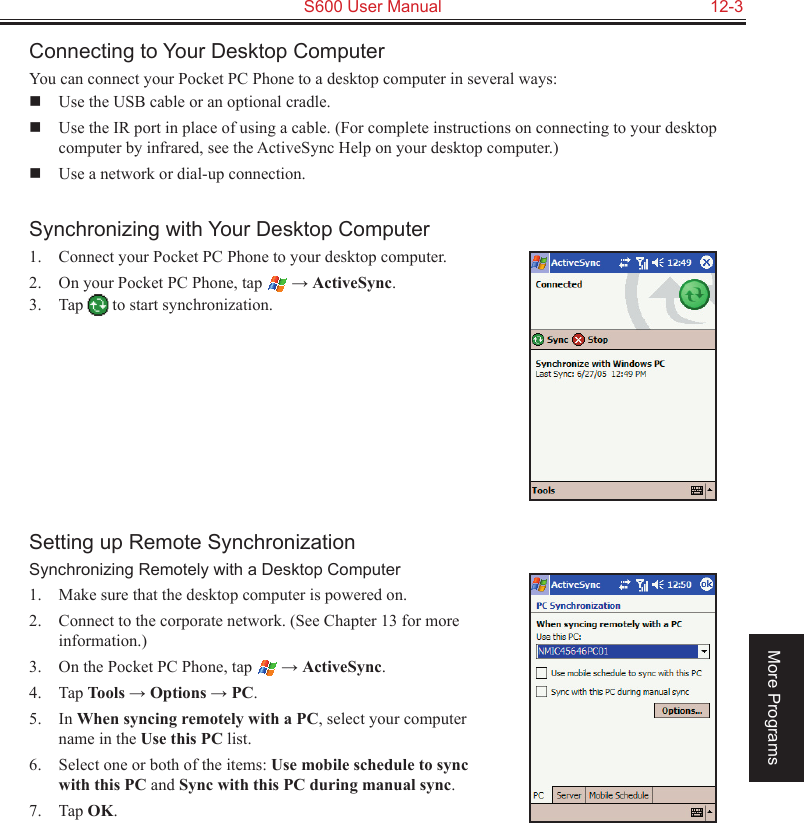   S600 User Manual  12-3More ProgramsConnecting to Your Desktop ComputerYou can connect your Pocket PC Phone to a desktop computer in several ways:  Use the USB cable or an optional cradle.  Use the IR port in place of using a cable. (For complete instructions on connecting to your desktop computer by infrared, see the ActiveSync Help on your desktop computer.)  Use a network or dial-up connection.Synchronizing with Your Desktop Computer1.  Connect your Pocket PC Phone to your desktop computer.2.  On your Pocket PC Phone, tap   → ActiveSync.3.  Tap   to start synchronization.Setting up Remote SynchronizationSynchronizing Remotely with a Desktop Computer1.  Make sure that the desktop computer is powered on.2.  Connect to the corporate network. (See Chapter 13 for more information.)3.  On the Pocket PC Phone, tap   → ActiveSync.4.  Tap Tools → Options → PC.5.  In When syncing remotely with a PC, select your computer name in the Use this PC list.6.  Select one or both of the items: Use mobile schedule to sync with this PC and Sync with this PC during manual sync.7.  Tap OK.