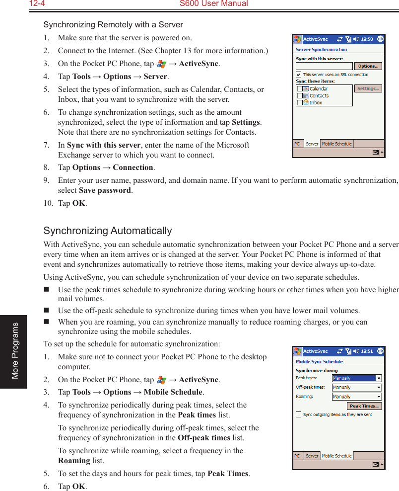 12-4  S600 User ManualMore ProgramsSynchronizing Remotely with a Server1.  Make sure that the server is powered on.2.  Connect to the Internet. (See Chapter 13 for more information.)3.  On the Pocket PC Phone, tap   → ActiveSync.4.  Tap Tools → Options → Server.5.  Select the types of information, such as Calendar, Contacts, or Inbox, that you want to synchronize with the server.6.  To change synchronization settings, such as the amount synchronized, select the type of information and tap Settings. Note that there are no synchronization settings for Contacts.7.  In Sync with this server, enter the name of the Microsoft Exchange server to which you want to connect.8.  Tap Options → Connection.9.  Enter your user name, password, and domain name. If you want to perform automatic synchronization, select Save password.10.  Tap OK.Synchronizing AutomaticallyWith ActiveSync, you can schedule automatic synchronization between your Pocket PC Phone and a server every time when an item arrives or is changed at the server. Your Pocket PC Phone is informed of that event and synchronizes automatically to retrieve those items, making your device always up-to-date.Using ActiveSync, you can schedule synchronization of your device on two separate schedules.  Use the peak times schedule to synchronize during working hours or other times when you have higher mail volumes.  Use the off-peak schedule to synchronize during times when you have lower mail volumes.  When you are roaming, you can synchronize manually to reduce roaming charges, or you can synchronize using the mobile schedules.To set up the schedule for automatic synchronization:1.  Make sure not to connect your Pocket PC Phone to the desktop computer.2.  On the Pocket PC Phone, tap   → ActiveSync.3.  Tap Tools → Options → Mobile Schedule.4.  To synchronize periodically during peak times, select the frequency of synchronization in the Peak times list.  To synchronize periodically during off-peak times, select the frequency of synchronization in the Off-peak times list.  To synchronize while roaming, select a frequency in the Roaming list.5.  To set the days and hours for peak times, tap Peak Times.6.  Tap OK.