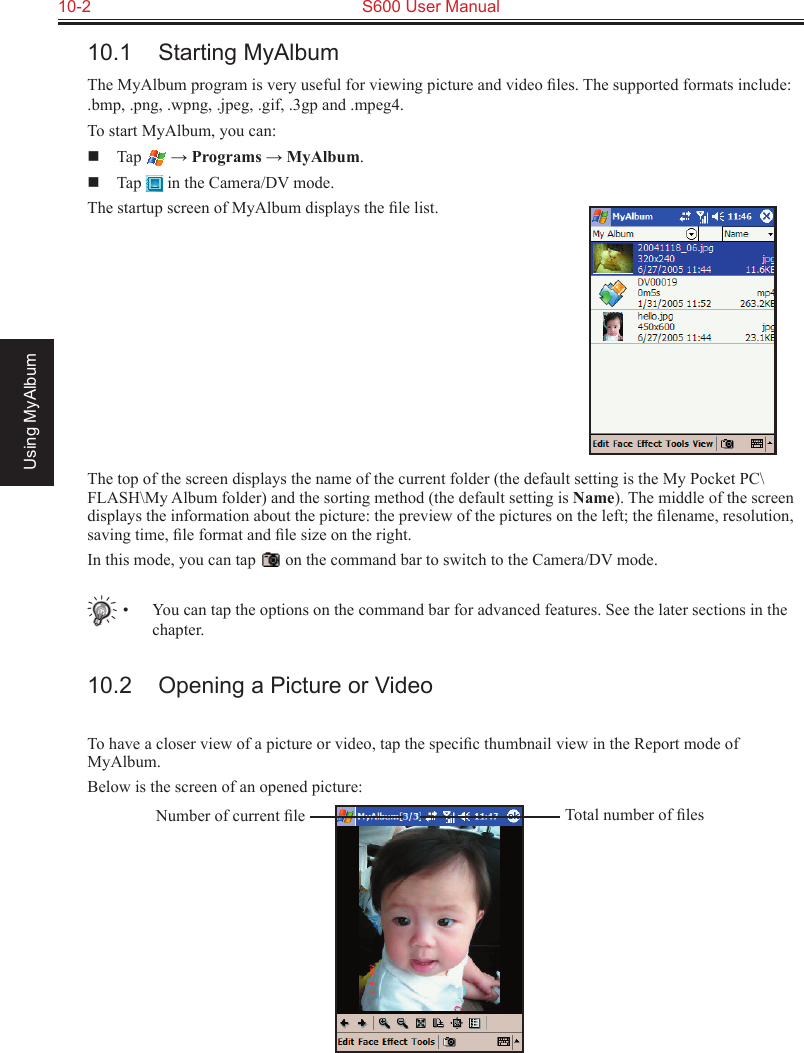 10-2  S600 User ManualUsing MyAlbum10.1  Starting MyAlbumThe MyAlbum program is very useful for viewing picture and video ﬁles. The supported formats include: .bmp, .png, .wpng, .jpeg, .gif, .3gp and .mpeg4.To start MyAlbum, you can:  Tap   → Programs → MyAlbum.  Tap   in the Camera/DV mode.The startup screen of MyAlbum displays the ﬁle list.The top of the screen displays the name of the current folder (the default setting is the My Pocket PC\FLASH\My Album folder) and the sorting method (the default setting is Name). The middle of the screen displays the information about the picture: the preview of the pictures on the left; the ﬁlename, resolution, saving time, ﬁle format and ﬁle size on the right.In this mode, you can tap   on the command bar to switch to the Camera/DV mode.•  You can tap the options on the command bar for advanced features. See the later sections in the chapter.10.2  Opening a Picture or VideoTo have a closer view of a picture or video, tap the speciﬁc thumbnail view in the Report mode of MyAlbum.Below is the screen of an opened picture:Total number of ﬁlesNumber of current ﬁle