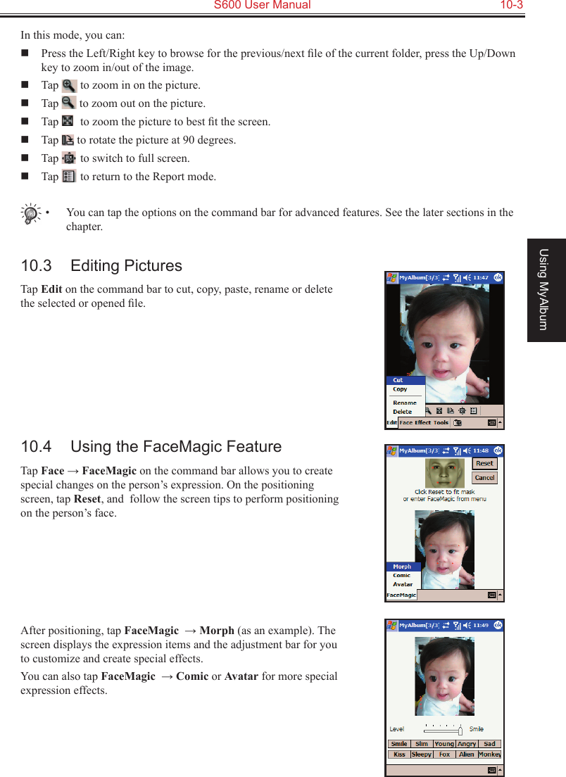   S600 User Manual  10-3Using MyAlbumIn this mode, you can:  Press the Left/Right key to browse for the previous/next ﬁle of the current folder, press the Up/Down key to zoom in/out of the image.  Tap   to zoom in on the picture.  Tap   to zoom out on the picture.  Tap   to zoom the picture to best ﬁt the screen.  Tap   to rotate the picture at 90 degrees.  Tap   to switch to full screen.  Tap   to return to the Report mode.•  You can tap the options on the command bar for advanced features. See the later sections in the chapter.10.3  Editing PicturesTap Edit on the command bar to cut, copy, paste, rename or delete the selected or opened ﬁle.10.4  Using the FaceMagic FeatureTap Face → FaceMagic on the command bar allows you to create special changes on the person’s expression. On the positioning screen, tap Reset, and  follow the screen tips to perform positioning on the person’s face.After positioning, tap FaceMagic  → Morph (as an example). The screen displays the expression items and the adjustment bar for you to customize and create special effects.You can also tap FaceMagic  → Comic or Avatar for more special expression effects.