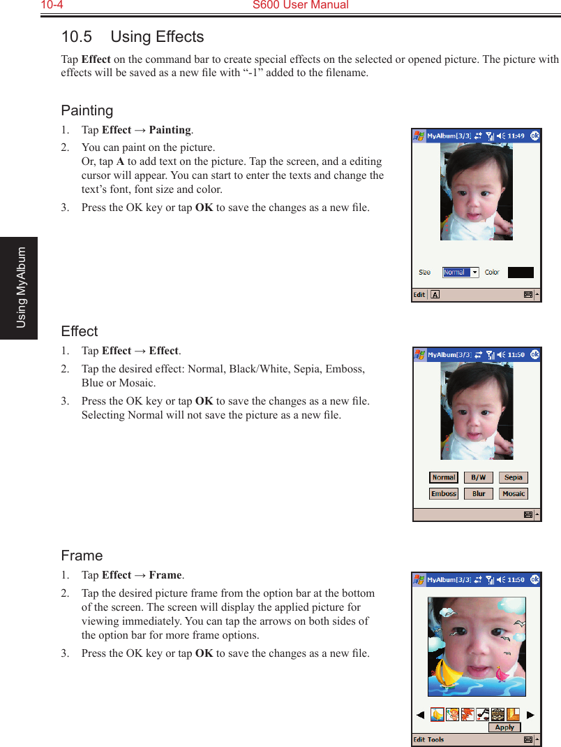 10-4  S600 User ManualUsing MyAlbum10.5  Using EffectsTap Effect on the command bar to create special effects on the selected or opened picture. The picture with effects will be saved as a new ﬁle with “-1” added to the ﬁlename.Painting1.  Tap Effect → Painting.2.  You can paint on the picture. Or, tap A to add text on the picture. Tap the screen, and a editing cursor will appear. You can start to enter the texts and change the text’s font, font size and color.3.  Press the OK key or tap OK to save the changes as a new ﬁle. Effect1.  Tap Effect → Effect.2.  Tap the desired effect: Normal, Black/White, Sepia, Emboss, Blue or Mosaic.3.  Press the OK key or tap OK to save the changes as a new ﬁle. Selecting Normal will not save the picture as a new ﬁle.Frame1.  Tap Effect → Frame.2.  Tap the desired picture frame from the option bar at the bottom of the screen. The screen will display the applied picture for viewing immediately. You can tap the arrows on both sides of the option bar for more frame options.3.  Press the OK key or tap OK to save the changes as a new ﬁle.