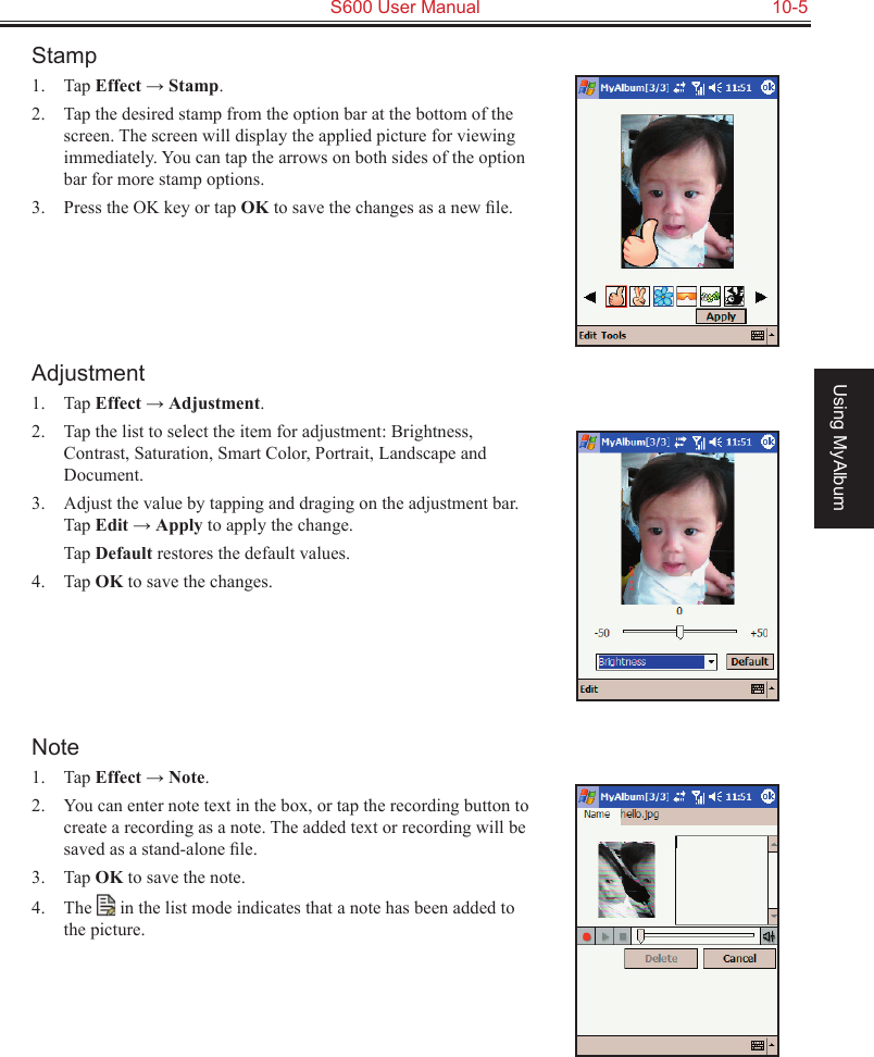   S600 User Manual  10-5Using MyAlbumStamp1.  Tap Effect → Stamp.2.  Tap the desired stamp from the option bar at the bottom of the screen. The screen will display the applied picture for viewing immediately. You can tap the arrows on both sides of the option bar for more stamp options.3.  Press the OK key or tap OK to save the changes as a new ﬁle.Adjustment1.  Tap Effect → Adjustment.2.  Tap the list to select the item for adjustment: Brightness, Contrast, Saturation, Smart Color, Portrait, Landscape and Document.3.  Adjust the value by tapping and draging on the adjustment bar. Tap Edit → Apply to apply the change.  Tap Default restores the default values.4.  Tap OK to save the changes.Note1.  Tap Effect → Note.2.  You can enter note text in the box, or tap the recording button to create a recording as a note. The added text or recording will be saved as a stand-alone ﬁle.3.  Tap OK to save the note.4.  The   in the list mode indicates that a note has been added to the picture.