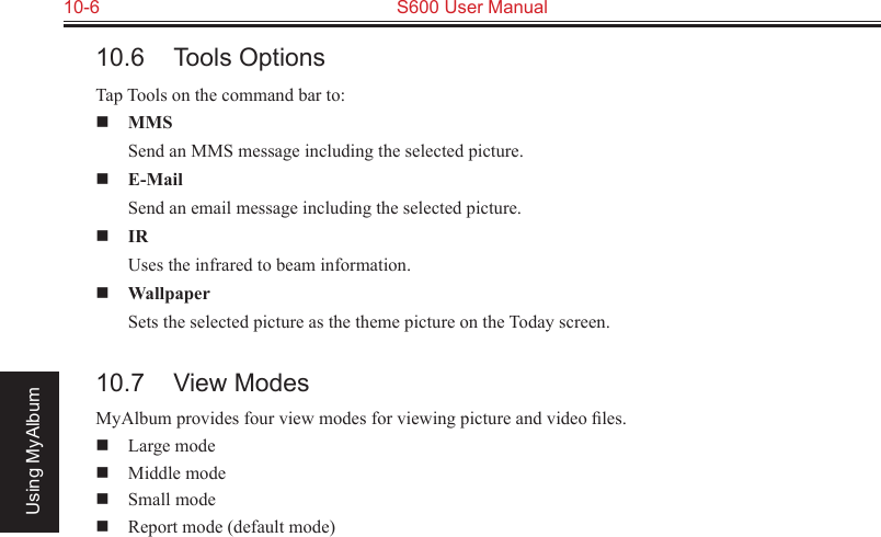 10-6  S600 User ManualUsing MyAlbum10.6  Tools OptionsTap Tools on the command bar to: MMS  Send an MMS message including the selected picture. E-Mail  Send an email message including the selected picture. IR  Uses the infrared to beam information. Wallpaper  Sets the selected picture as the theme picture on the Today screen.10.7  View ModesMyAlbum provides four view modes for viewing picture and video ﬁles.  Large mode  Middle mode  Small mode  Report mode (default mode)