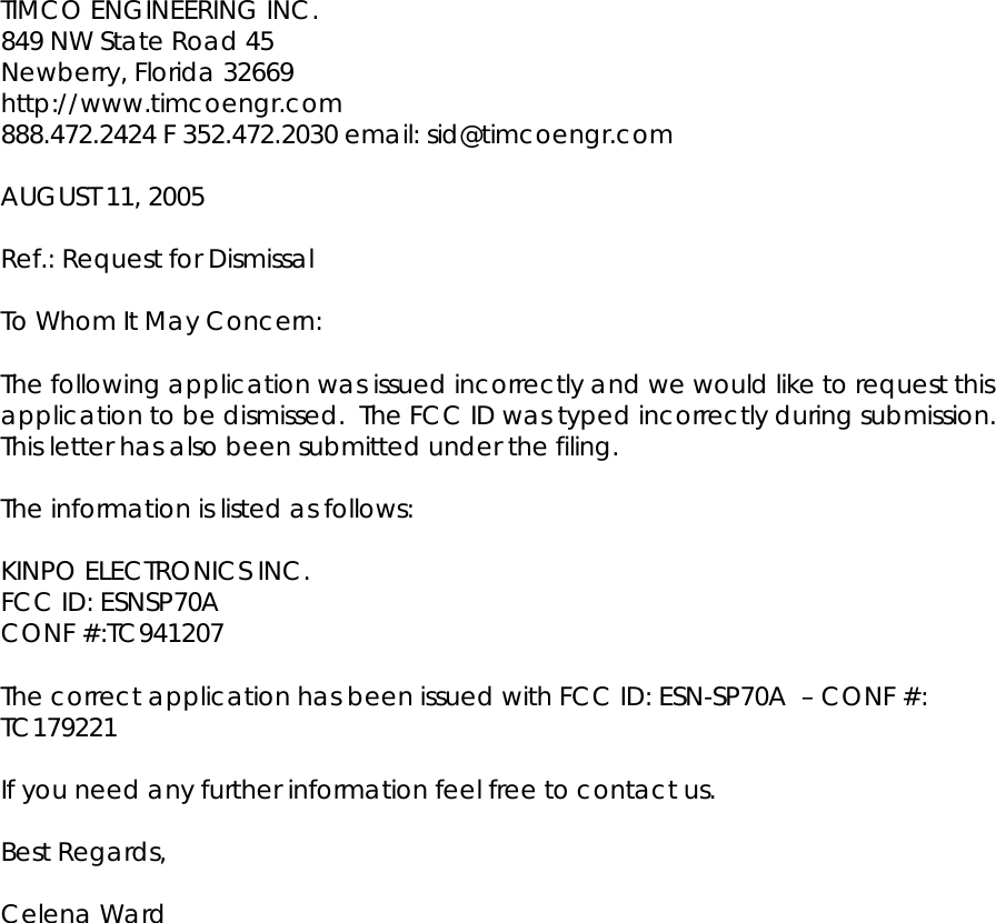 TIMCO ENGINEERING INC.  849 NW State Road 45 Newberry, Florida 32669 http://www.timcoengr.com 888.472.2424 F 352.472.2030 email: sid@timcoengr.com   AUGUST 11, 2005   Ref.: Request for Dismissal   To Whom It May Concern:   The following application was issued incorrectly and we would like to request this application to be dismissed.  The FCC ID was typed incorrectly during submission.  This letter has also been submitted under the filing.  The information is listed as follows:   KINPO ELECTRONICS INC. FCC ID: ESNSP70A CONF #:TC941207   The correct application has been issued with FCC ID: ESN-SP70A  – CONF #: TC179221   If you need any further information feel free to contact us.   Best Regards,  Celena Ward 