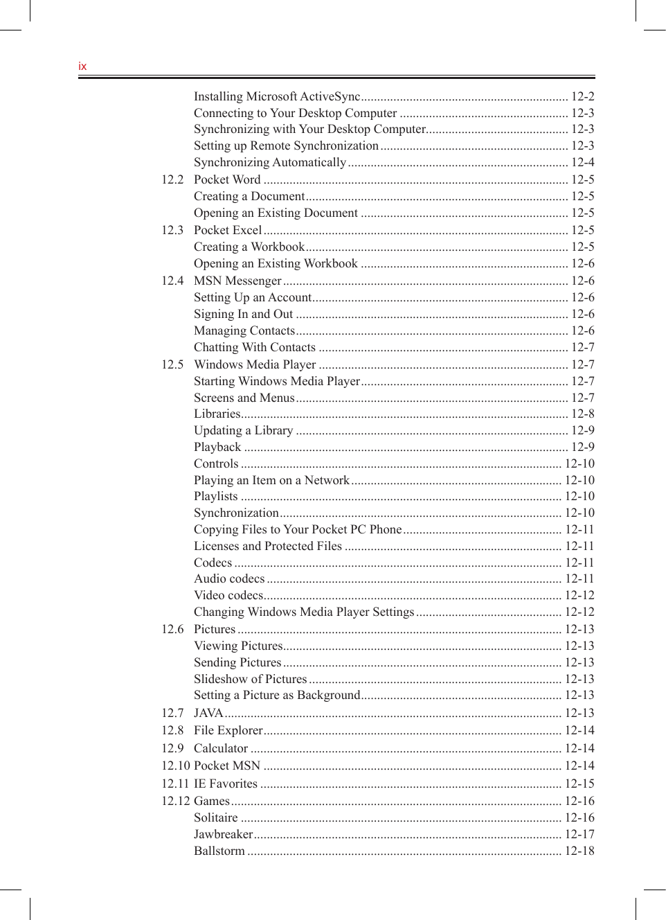 ix   Installing Microsoft ActiveSync ................................................................ 12-2Connecting to Your Desktop Computer .................................................... 12-3Synchronizing with Your Desktop Computer ............................................ 12-3Setting up Remote Synchronization .......................................................... 12-3Synchronizing Automatically .................................................................... 12-412.2  Pocket Word .............................................................................................. 12-5Creating a Document ................................................................................. 12-5Opening an Existing Document ................................................................ 12-512.3  Pocket Excel .............................................................................................. 12-5Creating a Workbook ................................................................................. 12-5Opening an Existing Workbook ................................................................ 12-612.4  MSN Messenger ........................................................................................ 12-6Setting Up an Account ............................................................................... 12-6Signing In and Out .................................................................................... 12-6Managing Contacts .................................................................................... 12-6Chatting With Contacts ............................................................................. 12-712.5  Windows Media Player ............................................................................. 12-7Starting Windows Media Player ................................................................ 12-7Screens and Menus .................................................................................... 12-7Libraries ..................................................................................................... 12-8Updating a Library .................................................................................... 12-9Playback .................................................................................................... 12-9Controls ................................................................................................... 12-10Playing an Item on a Network ................................................................. 12-10Playlists ................................................................................................... 12-10Synchronization ....................................................................................... 12-10Copying Files to Your Pocket PC Phone ................................................. 12-11Licenses and Protected Files ................................................................... 12-11Codecs ..................................................................................................... 12-11Audio codecs ........................................................................................... 12-11Video codecs ............................................................................................ 12-12Changing Windows Media Player Settings ............................................. 12-1212.6  Pictures .................................................................................................... 12-13Viewing Pictures ...................................................................................... 12-13Sending Pictures ...................................................................................... 12-13Slideshow of Pictures .............................................................................. 12-13Setting a Picture as Background .............................................................. 12-1312.7  JAVA ........................................................................................................ 12-1312.8  File Explorer ............................................................................................ 12-1412.9  Calculator ................................................................................................ 12-1412.10 Pocket MSN ............................................................................................ 12-1412.11 IE Favorites ............................................................................................. 12-1512.12 Games ...................................................................................................... 12-16Solitaire ................................................................................................... 12-16Jawbreaker ............................................................................................... 12-17Ballstorm ................................................................................................. 12-18