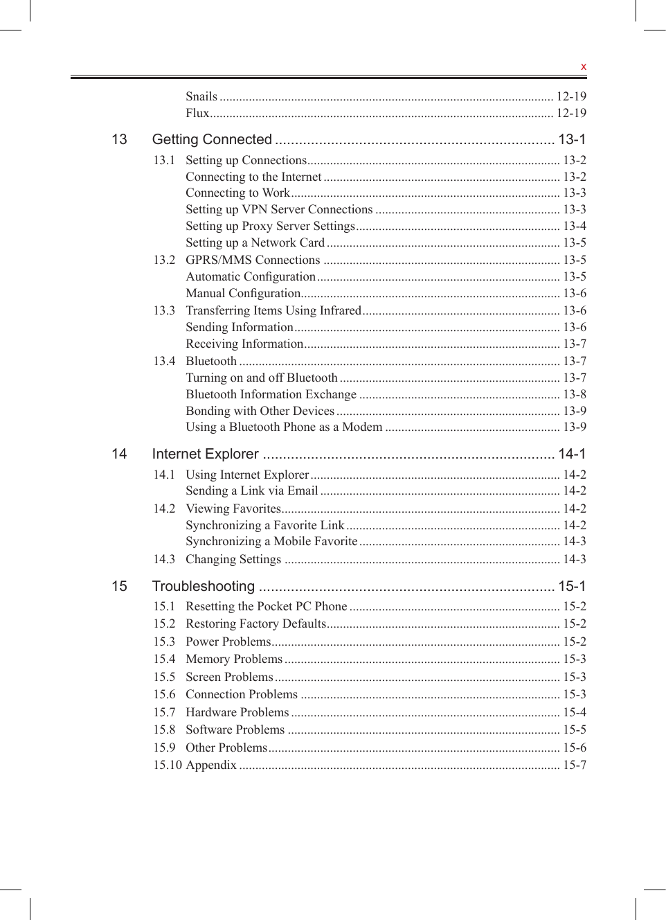   xSnails ....................................................................................................... 12-19Flux .......................................................................................................... 12-1913  Getting Connected ...................................................................... 13-113.1  Setting up Connections .............................................................................. 13-2Connecting to the Internet ......................................................................... 13-2Connecting to Work ................................................................................... 13-3Setting up VPN Server Connections ......................................................... 13-3Setting up Proxy Server Settings ............................................................... 13-4Setting up a Network Card ........................................................................ 13-513.2  GPRS/MMS Connections ......................................................................... 13-5Automatic Conﬁguration ........................................................................... 13-5Manual Conﬁguration ................................................................................ 13-613.3  Transferring Items Using Infrared ............................................................. 13-6Sending Information .................................................................................. 13-6Receiving Information ............................................................................... 13-713.4  Bluetooth ................................................................................................... 13-7Turning on and off Bluetooth .................................................................... 13-7Bluetooth Information Exchange .............................................................. 13-8Bonding with Other Devices ..................................................................... 13-9Using a Bluetooth Phone as a Modem ...................................................... 13-914  Internet Explorer ......................................................................... 14-114.1  Using Internet Explorer ............................................................................. 14-2Sending a Link via Email .......................................................................... 14-214.2  Viewing Favorites ...................................................................................... 14-2Synchronizing a Favorite Link .................................................................. 14-2Synchronizing a Mobile Favorite .............................................................. 14-314.3  Changing Settings ..................................................................................... 14-315  Troubleshooting .......................................................................... 15-115.1  Resetting the Pocket PC Phone ................................................................. 15-215.2  Restoring Factory Defaults ........................................................................ 15-215.3  Power Problems ......................................................................................... 15-215.4  Memory Problems ..................................................................................... 15-315.5  Screen Problems ........................................................................................ 15-315.6  Connection Problems ................................................................................ 15-315.7  Hardware Problems ................................................................................... 15-415.8  Software Problems .................................................................................... 15-515.9  Other Problems .......................................................................................... 15-615.10 Appendix ................................................................................................... 15-7