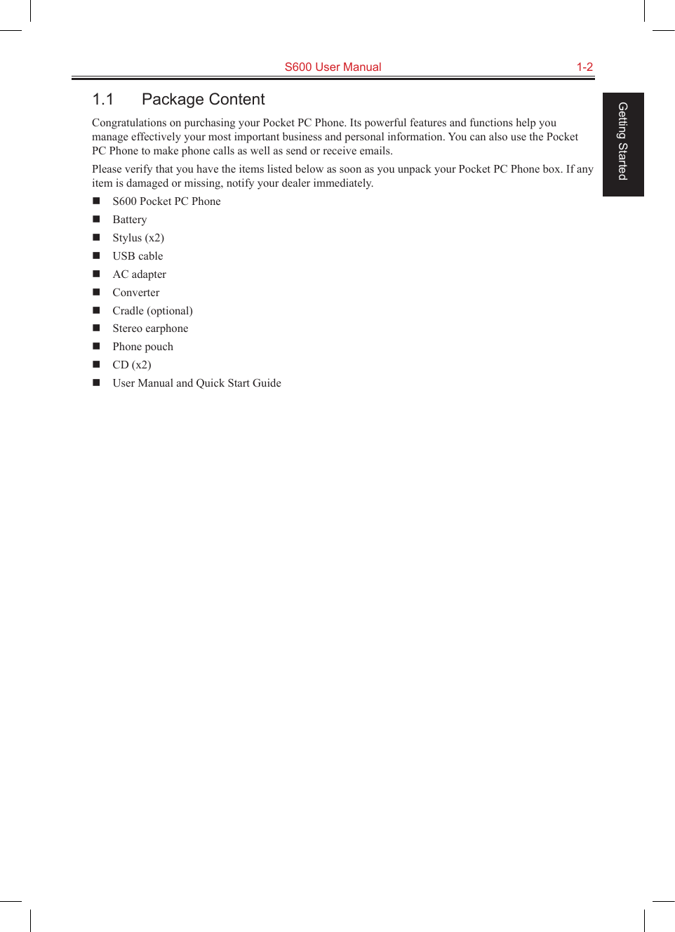   S600 User Manual  1-2Getting Started1.1  Package ContentCongratulations on purchasing your Pocket PC Phone. Its powerful features and functions help you manage effectively your most important business and personal information. You can also use the Pocket PC Phone to make phone calls as well as send or receive emails.Please verify that you have the items listed below as soon as you unpack your Pocket PC Phone box. If any item is damaged or missing, notify your dealer immediately.  S600 Pocket PC Phone  Battery  Stylus (x2)  USB cable  AC adapter  Converter  Cradle (optional)  Stereo earphone  Phone pouch  CD (x2)  User Manual and Quick Start Guide