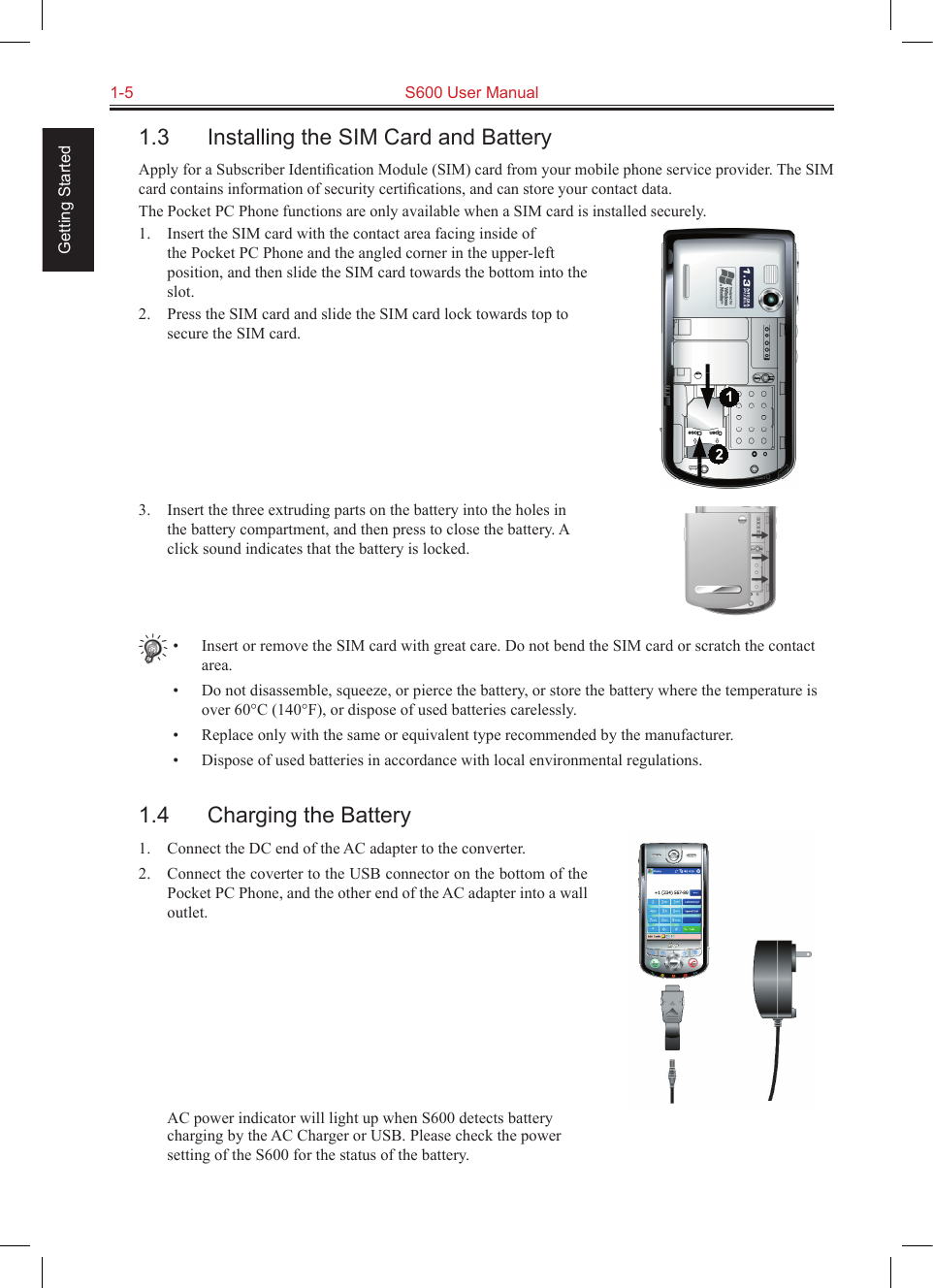 1-5  S600 User Manual Getting Started1.3  Installing the SIM Card and BatteryApply for a Subscriber Identiﬁcation Module (SIM) card from your mobile phone service provider. The SIM card contains information of security certiﬁcations, and can store your contact data.The Pocket PC Phone functions are only available when a SIM card is installed securely.1.  Insert the SIM card with the contact area facing inside of the Pocket PC Phone and the angled corner in the upper-left position, and then slide the SIM card towards the bottom into the slot.2.  Press the SIM card and slide the SIM card lock towards top to secure the SIM card.3.  Insert the three extruding parts on the battery into the holes in the battery compartment, and then press to close the battery. A click sound indicates that the battery is locked.•  Insert or remove the SIM card with great care. Do not bend the SIM card or scratch the contact area.•  Do not disassemble, squeeze, or pierce the battery, or store the battery where the temperature is over 60°C (140°F), or dispose of used batteries carelessly.•  Replace only with the same or equivalent type recommended by the manufacturer.•  Dispose of used batteries in accordance with local environmental regulations.1.4  Charging the Battery1.  Connect the DC end of the AC adapter to the converter.2.  Connect the coverter to the USB connector on the bottom of the Pocket PC Phone, and the other end of the AC adapter into a wall outlet.  AC power indicator will light up when S600 detects battery charging by the AC Charger or USB. Please check the power setting of the S600 for the status of the battery. 