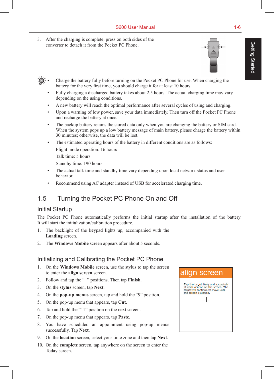   S600 User Manual  1-6Getting Started3.  After the charging is complete, press on both sides of the converter to detach it from the Pocket PC Phone.•  Charge the battery fully before turning on the Pocket PC Phone for use. When charging the battery for the very ﬁrst time, you should charge it for at least 10 hours.•  Fully charging a discharged battery takes about 2.5 hours. The actual charging time may vary depending on the using conditions.•  A new battery will reach the optimal performance after several cycles of using and charging.•  Upon a warning of low power, save your data immediately. Then turn off the Pocket PC Phone and recharge the battery at once.•  The backup battery retains the stored data only when you are changing the battery or SIM card. When the system pops up a low battery message of main battery, please charge the battery within 30 minutes; otherwise, the data will be lost.•  The estimated operating hours of the battery in different conditions are as follows:  Flight mode operation: 16 hours  Talk time: 5 hours  Standby time: 190 hours•  The actual talk time and standby time vary depending upon local network status and user behavior.•  Recommend using AC adapter instead of USB for accelerated charging time.1.5  Turning the Pocket PC Phone On and OffInitial StartupThe  Pocket  PC  Phone  automatically  performs  the  initial  startup  after  the  installation  of  the  battery.  It will start the initialization/calibration procedure.1.  The  backlight  of  the  keypad  lights  up,  accompanied  with  the Loading screen.2.  The Windows Mobile screen appears after about 5 seconds.Initializing and Calibrating the Pocket PC Phone1.  On the Windows Mobile screen, use the stylus to tap the screen to enter the align screen screen.2.  Follow and tap the “+” positions. Then tap Finish.3.  On the stylus screen, tap Next.4.  On the pop-up menus screen, tap and hold the “9” position.5.  On the pop-up menu that appears, tap Cut.6.  Tap and hold the “11” position on the next screen.7.  On the pop-up menu that appears, tap Paste.8.  You  have  scheduled  an  appoinment  using  pop-up  menus successfully. Tap Next.9.  On the location screen, select your time zone and then tap Next.10.  On the complete screen, tap anywhere on the screen to enter the Today screen.