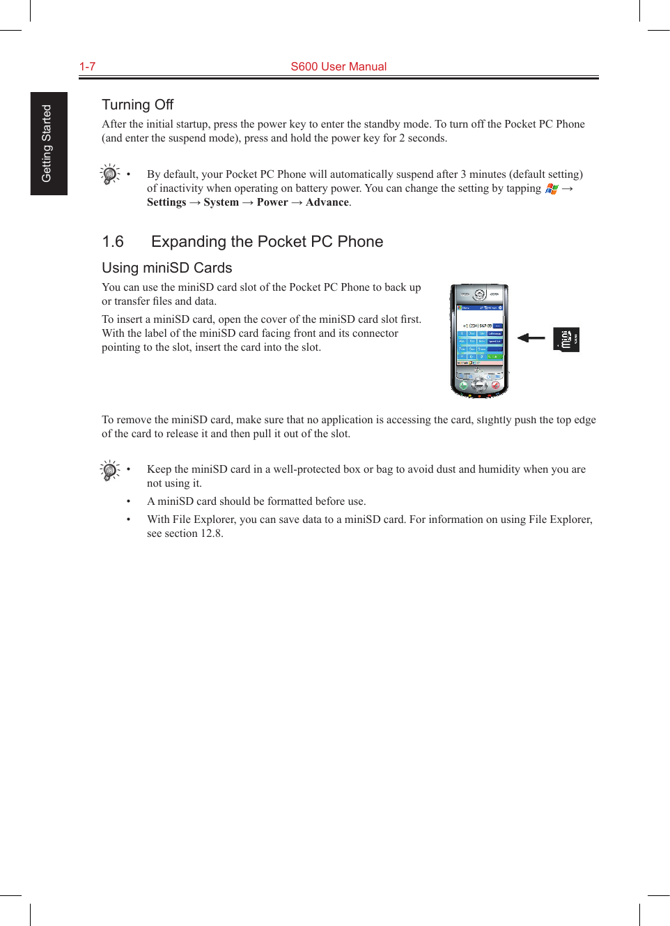 1-7  S600 User Manual Getting StartedTurning OffAfter the initial startup, press the power key to enter the standby mode. To turn off the Pocket PC Phone (and enter the suspend mode), press and hold the power key for 2 seconds.•  By default, your Pocket PC Phone will automatically suspend after 3 minutes (default setting) of inactivity when operating on battery power. You can change the setting by tapping   → Settings → System → Power → Advance.1.6  Expanding the Pocket PC PhoneUsing miniSD CardsYou can use the miniSD card slot of the Pocket PC Phone to back up or transfer ﬁles and data.To insert a miniSD card, open the cover of the miniSD card slot ﬁrst. With the label of the miniSD card facing front and its connector pointing to the slot, insert the card into the slot.To remove the miniSD card, make sure that no application is accessing the card, slightly push the top edge of the card to release it and then pull it out of the slot.•  Keep the miniSD card in a well-protected box or bag to avoid dust and humidity when you are not using it.•  A miniSD card should be formatted before use.•  With File Explorer, you can save data to a miniSD card. For information on using File Explorer, see section 12.8.