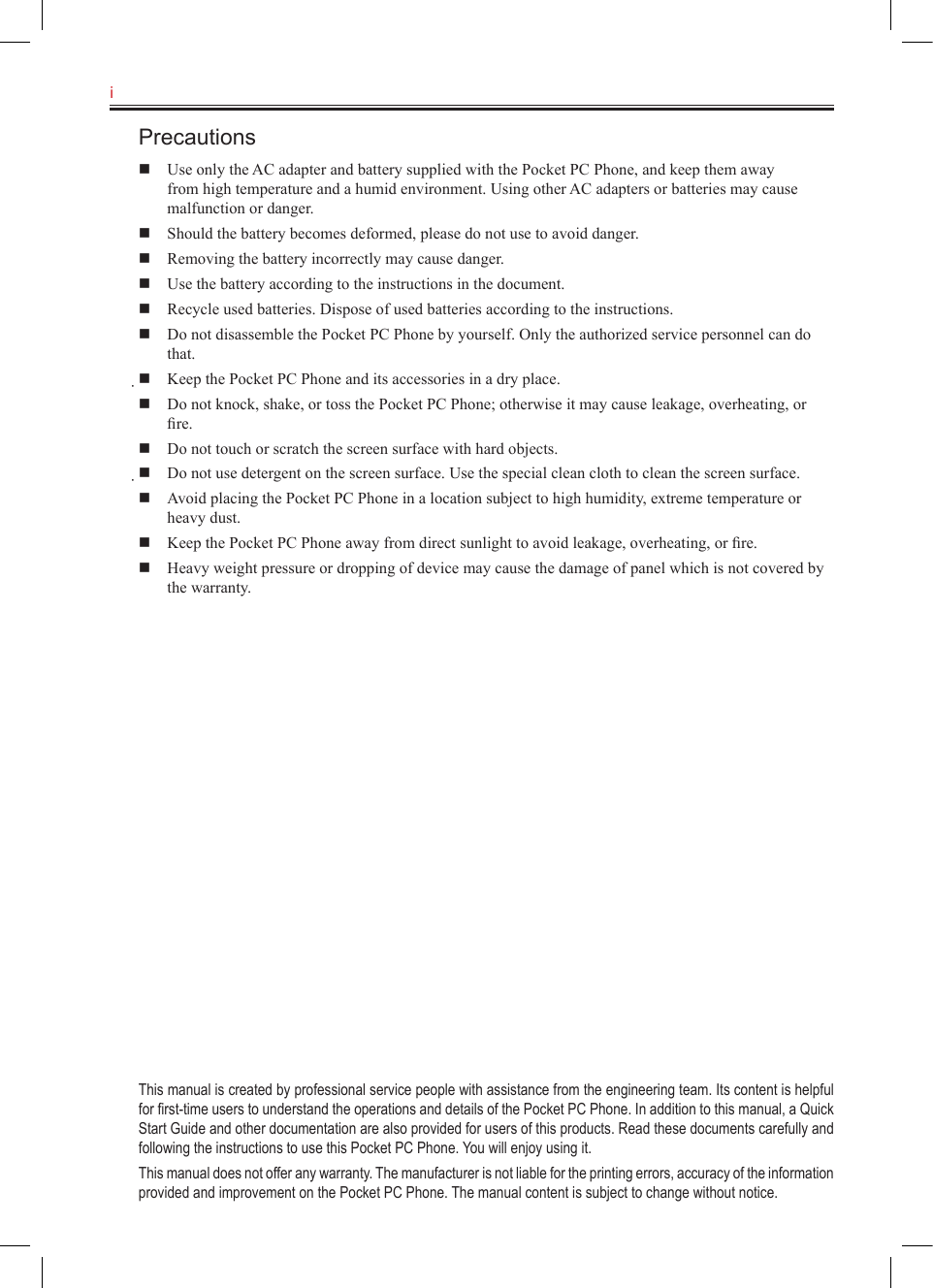 i   Precautions  Use only the AC adapter and battery supplied with the Pocket PC Phone, and keep them away from high temperature and a humid environment. Using other AC adapters or batteries may cause malfunction or danger.  Should the battery becomes deformed, please do not use to avoid danger.  Removing the battery incorrectly may cause danger.  Use the battery according to the instructions in the document.  Recycle used batteries. Dispose of used batteries according to the instructions.  Do not disassemble the Pocket PC Phone by yourself. Only the authorized service personnel can do that.  Keep the Pocket PC Phone and its accessories in a dry place.  Do not knock, shake, or toss the Pocket PC Phone; otherwise it may cause leakage, overheating, or ﬁre.  Do not touch or scratch the screen surface with hard objects.  Do not use detergent on the screen surface. Use the special clean cloth to clean the screen surface.  Avoid placing the Pocket PC Phone in a location subject to high humidity, extreme temperature or heavy dust.  Keep the Pocket PC Phone away from direct sunlight to avoid leakage, overheating, or ﬁre.  Heavy weight pressure or dropping of device may cause the damage of panel which is not covered by the warranty.This manual is created by professional service people with assistance from the engineering team. Its content is helpful for ﬁrst-time users to understand the operations and details of the Pocket PC Phone. In addition to this manual, a Quick Start Guide and other documentation are also provided for users of this products. Read these documents carefully and following the instructions to use this Pocket PC Phone. You will enjoy using it.This manual does not offer any warranty. The manufacturer is not liable for the printing errors, accuracy of the information provided and improvement on the Pocket PC Phone. The manual content is subject to change without notice.