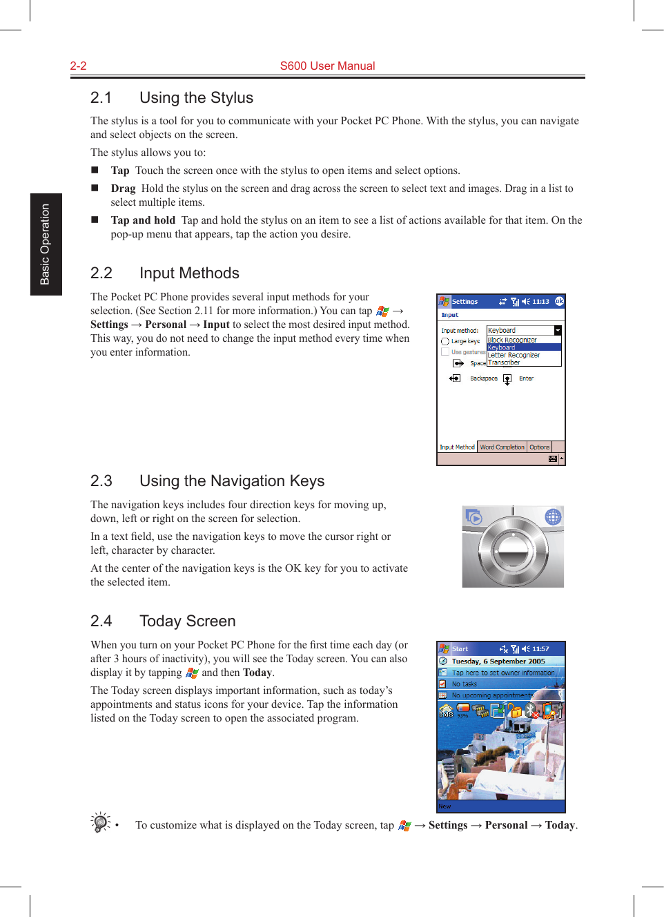 2-2  S600 User Manual Basic Operation2.1  Using the StylusThe stylus is a tool for you to communicate with your Pocket PC Phone. With the stylus, you can navigate and select objects on the screen.The stylus allows you to: Tap  Touch the screen once with the stylus to open items and select options. Drag  Hold the stylus on the screen and drag across the screen to select text and images. Drag in a list to select multiple items. Tap and hold  Tap and hold the stylus on an item to see a list of actions available for that item. On the pop-up menu that appears, tap the action you desire.2.2  Input MethodsThe Pocket PC Phone provides several input methods for your selection. (See Section 2.11 for more information.) You can tap   → Settings → Personal → Input to select the most desired input method. This way, you do not need to change the input method every time when you enter information.2.3  Using the Navigation KeysThe navigation keys includes four direction keys for moving up, down, left or right on the screen for selection.In a text ﬁeld, use the navigation keys to move the cursor right or left, character by character.At the center of the navigation keys is the OK key for you to activate the selected item.2.4  Today ScreenWhen you turn on your Pocket PC Phone for the ﬁrst time each day (or after 3 hours of inactivity), you will see the Today screen. You can also display it by tapping   and then Today.The Today screen displays important information, such as today’s appointments and status icons for your device. Tap the information listed on the Today screen to open the associated program.•  To customize what is displayed on the Today screen, tap   → Settings → Personal → Today.