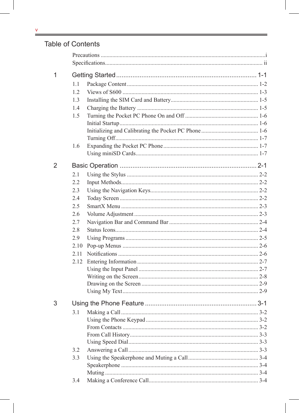 v   Table of ContentsPrecautions .................................................................................................................iSpeciﬁcations ............................................................................................................ ii1  Getting Started .............................................................................. 1-11.1  Package Content .......................................................................................... 1-21.2  Views of S600 ............................................................................................. 1-31.3  Installing the SIM Card and Battery ............................................................ 1-51.4  Charging the Battery ................................................................................... 1-51.5  Turning the Pocket PC Phone On and Off .................................................. 1-6Initial Startup ............................................................................................... 1-6Initializing and Calibrating the Pocket PC Phone ....................................... 1-6Turning Off .................................................................................................. 1-71.6  Expanding the Pocket PC Phone ................................................................. 1-7Using miniSD Cards .................................................................................... 1-72  Basic Operation ............................................................................ 2-12.1  Using the Stylus .......................................................................................... 2-22.2  Input Methods .............................................................................................. 2-22.3  Using the Navigation Keys .......................................................................... 2-22.4  Today Screen ............................................................................................... 2-22.5  SmartX Menu .............................................................................................. 2-32.6  Volume Adjustment ..................................................................................... 2-32.7  Navigation Bar and Command Bar ............................................................. 2-42.8  Status Icons .................................................................................................. 2-42.9  Using Programs ........................................................................................... 2-52.10  Pop-up Menus ............................................................................................. 2-62.11  Notiﬁcations ................................................................................................ 2-62.12  Entering Information ................................................................................... 2-7Using the Input Panel .................................................................................. 2-7Writing on the Screen .................................................................................. 2-8Drawing on the Screen ................................................................................ 2-9Using My Text ............................................................................................. 2-93  Using the Phone Feature .............................................................. 3-13.1  Making a Call .............................................................................................. 3-2Using the Phone Keypad ............................................................................. 3-2From Contacts ............................................................................................. 3-2From Call History ........................................................................................ 3-3Using Speed Dial ......................................................................................... 3-33.2  Answering a Call ......................................................................................... 3-33.3  Using the Speakerphone and Muting a Call ................................................ 3-4Speakerphone .............................................................................................. 3-4Muting ......................................................................................................... 3-43.4  Making a Conference Call ........................................................................... 3-4