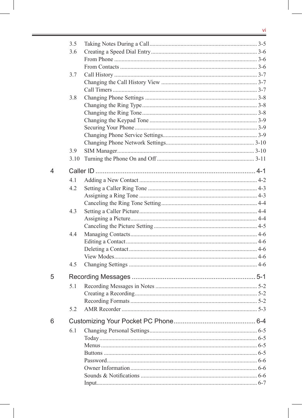  vi3.5  Taking Notes During a Call ......................................................................... 3-53.6  Creating a Speed Dial Entry ........................................................................ 3-6From Phone ................................................................................................. 3-6From Contacts ............................................................................................. 3-63.7  Call History ................................................................................................. 3-7Changing the Call History View ................................................................. 3-7Call Timers .................................................................................................. 3-73.8  Changing Phone Settings ............................................................................ 3-8Changing the Ring Type .............................................................................. 3-8Changing the Ring Tone .............................................................................. 3-8Changing the Keypad Tone ......................................................................... 3-9Securing Your Phone ................................................................................... 3-9Changing Phone Service Settings ................................................................ 3-9Changing Phone Network Settings ............................................................ 3-103.9  SIM Manager ............................................................................................. 3-103.10  Turning the Phone On and Off .................................................................. 3-114  Caller ID ........................................................................................ 4-14.1  Adding a New Contact ................................................................................ 4-24.2  Setting a Caller Ring Tone .......................................................................... 4-3Assigning a Ring Tone ................................................................................ 4-3Canceling the Ring Tone Setting ................................................................. 4-44.3  Setting a Caller Picture ................................................................................ 4-4Assigning a Picture ...................................................................................... 4-4Canceling the Picture Setting ...................................................................... 4-54.4  Managing Contacts ...................................................................................... 4-6Editing a Contact ......................................................................................... 4-6Deleting a Contact ....................................................................................... 4-6View Modes ................................................................................................. 4-64.5  Changing Settings ....................................................................................... 4-65  Recording Messages .................................................................... 5-15.1  Recording Messages in Notes ..................................................................... 5-2Creating a Recording ................................................................................... 5-2Recording Formats ...................................................................................... 5-25.2  AMR Recorder ............................................................................................ 5-36  Customizing Your Pocket PC Phone ............................................. 6-46.1  Changing Personal Settings ......................................................................... 6-5Today ........................................................................................................... 6-5Menus .......................................................................................................... 6-5Buttons ........................................................................................................ 6-5Password ...................................................................................................... 6-6Owner Information ...................................................................................... 6-6Sounds &amp; Notiﬁcations ............................................................................... 6-6Input ............................................................................................................. 6-7