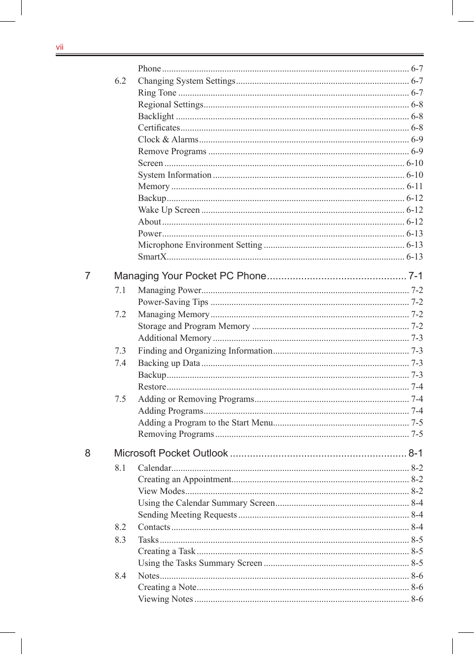vii   Phone ........................................................................................................... 6-76.2  Changing System Settings ........................................................................... 6-7Ring Tone .................................................................................................... 6-7Regional Settings ......................................................................................... 6-8Backlight ..................................................................................................... 6-8Certiﬁcates ................................................................................................... 6-8Clock &amp; Alarms ........................................................................................... 6-9Remove Programs ....................................................................................... 6-9Screen ........................................................................................................ 6-10System Information ................................................................................... 6-10Memory ..................................................................................................... 6-11Backup ....................................................................................................... 6-12Wake Up Screen ........................................................................................ 6-12About ......................................................................................................... 6-12Power ......................................................................................................... 6-13Microphone Environment Setting ............................................................. 6-13SmartX ....................................................................................................... 6-137  Managing Your Pocket PC Phone ................................................. 7-17.1  Managing Power .......................................................................................... 7-2Power-Saving Tips ...................................................................................... 7-27.2  Managing Memory ...................................................................................... 7-2Storage and Program Memory .................................................................... 7-2Additional Memory ..................................................................................... 7-37.3  Finding and Organizing Information ........................................................... 7-37.4  Backing up Data .......................................................................................... 7-3Backup ......................................................................................................... 7-3Restore ......................................................................................................... 7-47.5  Adding or Removing Programs ................................................................... 7-4Adding Programs ......................................................................................... 7-4Adding a Program to the Start Menu ........................................................... 7-5Removing Programs .................................................................................... 7-58  Microsoft Pocket Outlook .............................................................. 8-18.1  Calendar ....................................................................................................... 8-2Creating an Appointment ............................................................................. 8-2View Modes ................................................................................................. 8-2Using the Calendar Summary Screen .......................................................... 8-4Sending Meeting Requests .......................................................................... 8-48.2  Contacts ....................................................................................................... 8-48.3  Tasks ............................................................................................................ 8-5Creating a Task ............................................................................................ 8-5Using the Tasks Summary Screen ............................................................... 8-58.4  Notes ............................................................................................................ 8-6Creating a Note ............................................................................................ 8-6Viewing Notes ............................................................................................. 8-6