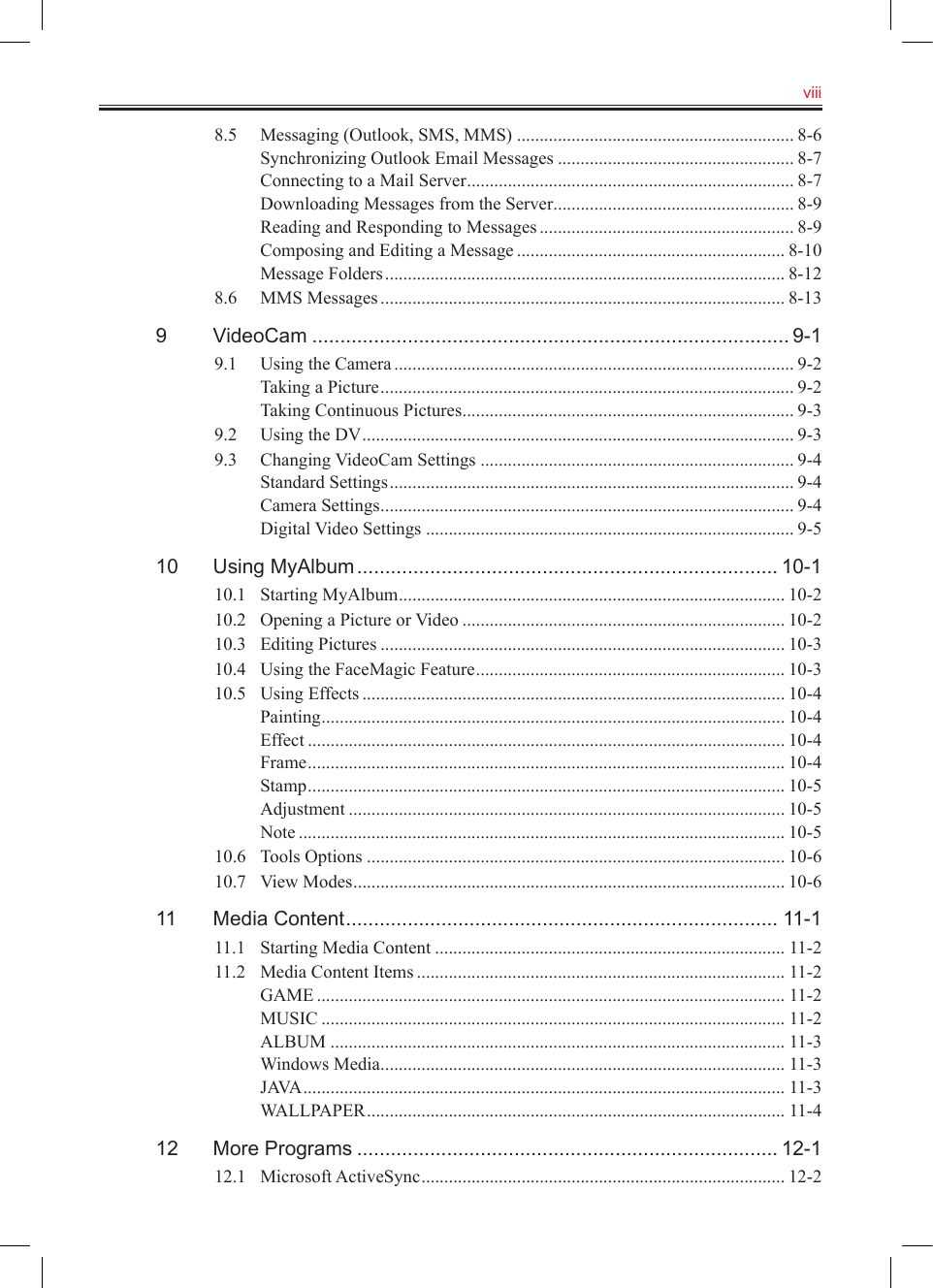   viii8.5  Messaging (Outlook, SMS, MMS) ............................................................. 8-6Synchronizing Outlook Email Messages .................................................... 8-7Connecting to a Mail Server ........................................................................ 8-7Downloading Messages from the Server ..................................................... 8-9Reading and Responding to Messages ........................................................ 8-9Composing and Editing a Message ........................................................... 8-10Message Folders ........................................................................................ 8-128.6  MMS Messages ......................................................................................... 8-139  VideoCam ..................................................................................... 9-19.1  Using the Camera ........................................................................................ 9-2Taking a Picture ........................................................................................... 9-2Taking Continuous Pictures ......................................................................... 9-39.2  Using the DV ............................................................................................... 9-39.3  Changing VideoCam Settings ..................................................................... 9-4Standard Settings ......................................................................................... 9-4Camera Settings ........................................................................................... 9-4Digital Video Settings ................................................................................. 9-510  Using MyAlbum ........................................................................... 10-110.1  Starting MyAlbum ..................................................................................... 10-210.2  Opening a Picture or Video ....................................................................... 10-210.3  Editing Pictures ......................................................................................... 10-310.4  Using the FaceMagic Feature .................................................................... 10-310.5  Using Effects ............................................................................................. 10-4Painting ...................................................................................................... 10-4Effect ......................................................................................................... 10-4Frame ......................................................................................................... 10-4Stamp ......................................................................................................... 10-5Adjustment ................................................................................................ 10-5Note ........................................................................................................... 10-510.6  Tools Options ............................................................................................ 10-610.7  View Modes ............................................................................................... 10-611  Media Content ............................................................................. 11-111.1  Starting Media Content ............................................................................. 11-211.2  Media Content Items ................................................................................. 11-2GAME ....................................................................................................... 11-2MUSIC ...................................................................................................... 11-2ALBUM .................................................................................................... 11-3Windows Media ......................................................................................... 11-3JAVA .......................................................................................................... 11-3WALLPAPER ............................................................................................ 11-412  More Programs ........................................................................... 12-112.1  Microsoft ActiveSync ................................................................................ 12-2