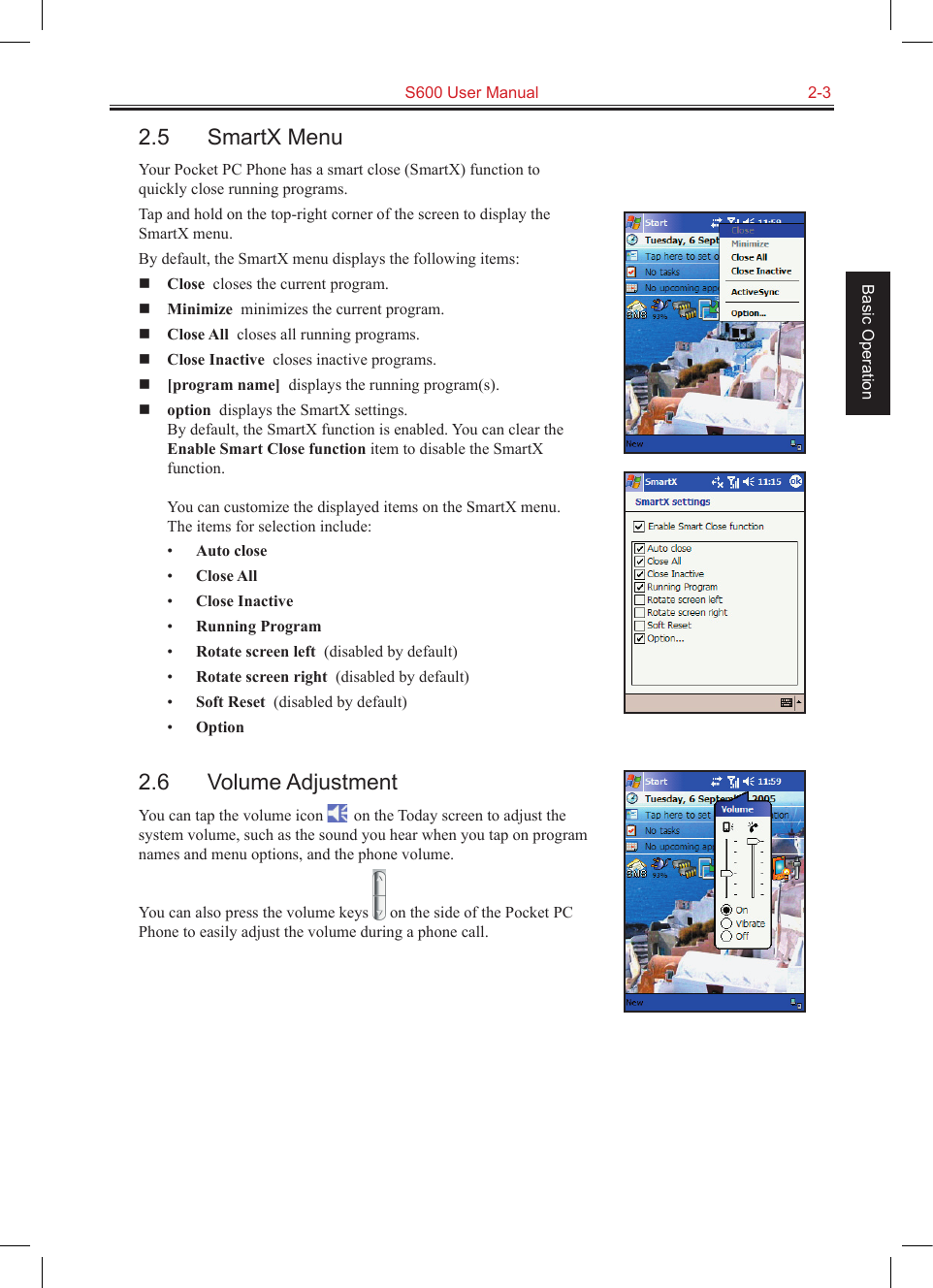   S600 User Manual  2-3Basic Operation2.5  SmartX MenuYour Pocket PC Phone has a smart close (SmartX) function to quickly close running programs. Tap and hold on the top-right corner of the screen to display the SmartX menu.By default, the SmartX menu displays the following items: Close  closes the current program. Minimize  minimizes the current program. Close All  closes all running programs. Close Inactive  closes inactive programs. [program name]  displays the running program(s). option  displays the SmartX settings. By default, the SmartX function is enabled. You can clear the Enable Smart Close function item to disable the SmartX function.  You can customize the displayed items on the SmartX menu. The items for selection include:•  Auto close  •  Close All  •  Close Inactive  •  Running Program  •  Rotate screen left  (disabled by default)•  Rotate screen right  (disabled by default)•  Soft Reset  (disabled by default)•  Option  2.6  Volume AdjustmentYou can tap the volume icon   on the Today screen to adjust the system volume, such as the sound you hear when you tap on program names and menu options, and the phone volume.You can also press the volume keys   on the side of the Pocket PC Phone to easily adjust the volume during a phone call.