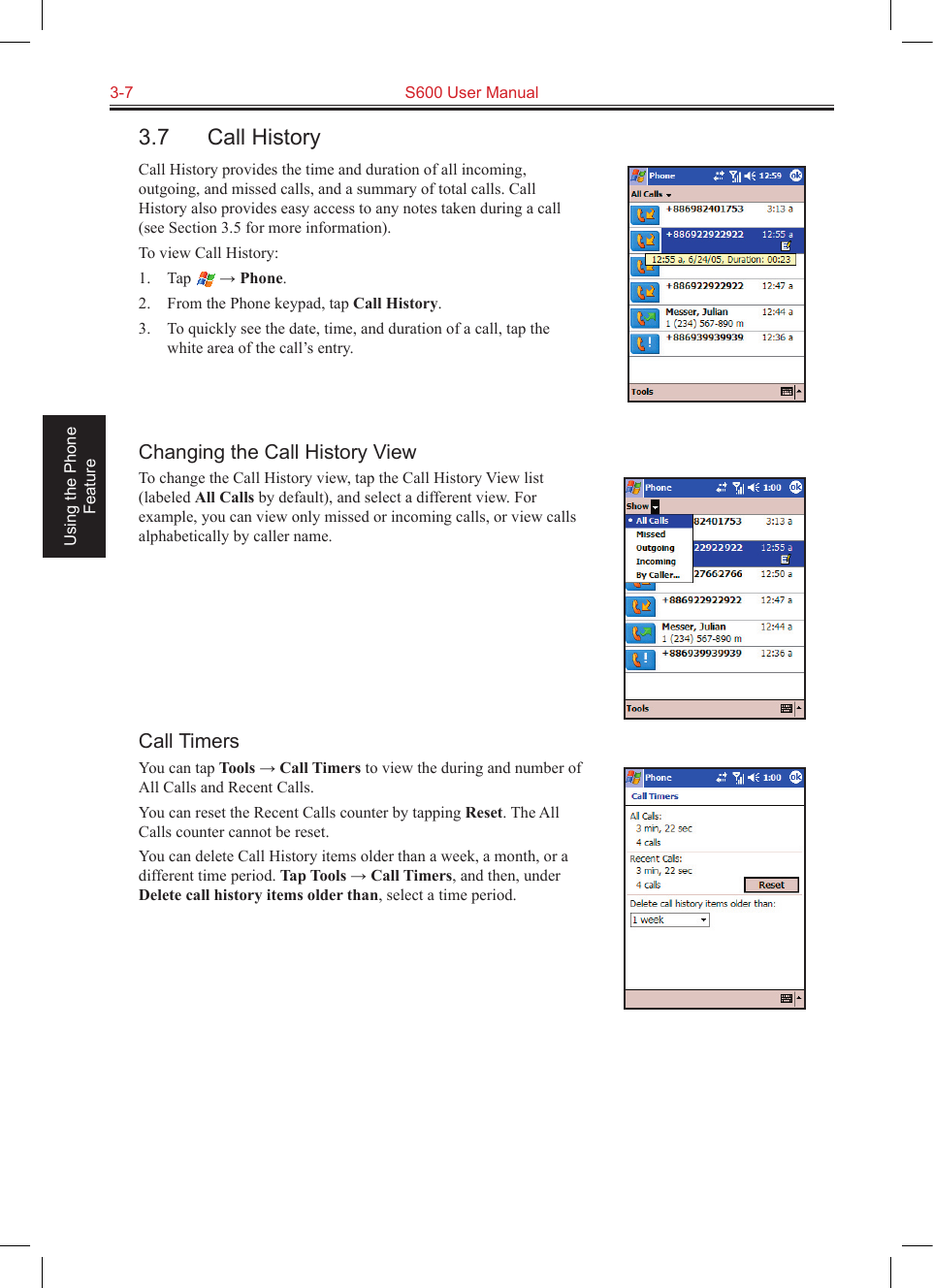 3-7  S600 User Manual Using the Phone Feature3.7  Call HistoryCall History provides the time and duration of all incoming, outgoing, and missed calls, and a summary of total calls. Call History also provides easy access to any notes taken during a call (see Section 3.5 for more information).To view Call History:1.  Tap   → Phone.2.  From the Phone keypad, tap Call History.3.  To quickly see the date, time, and duration of a call, tap the white area of the call’s entry. Changing the Call History ViewTo change the Call History view, tap the Call History View list (labeled All Calls by default), and select a different view. For example, you can view only missed or incoming calls, or view calls alphabetically by caller name.Call TimersYou can tap Tools → Call Timers to view the during and number of All Calls and Recent Calls.You can reset the Recent Calls counter by tapping Reset. The All Calls counter cannot be reset.You can delete Call History items older than a week, a month, or a different time period. Tap Tools → Call Timers, and then, under Delete call history items older than, select a time period.