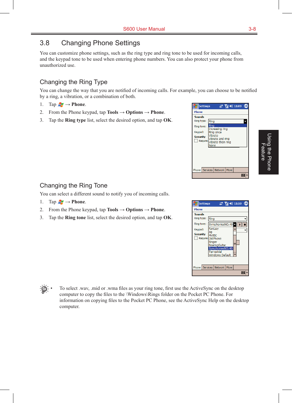   S600 User Manual  3-8Using the Phone Feature3.8  Changing Phone SettingsYou can customize phone settings, such as the ring type and ring tone to be used for incoming calls, and the keypad tone to be used when entering phone numbers. You can also protect your phone from unauthorized use.Changing the Ring TypeYou can change the way that you are notiﬁed of incoming calls. For example, you can choose to be notiﬁed by a ring, a vibration, or a combination of both.1.  Tap   → Phone.2.  From the Phone keypad, tap Tools → Options → Phone.3.  Tap the Ring type list, select the desired option, and tap OK.Changing the Ring ToneYou can select a different sound to notify you of incoming calls.1.  Tap   → Phone.2.  From the Phone keypad, tap Tools → Options → Phone.3.  Tap the Ring tone list, select the desired option, and tap OK.•  To select .wav, .mid or .wma ﬁles as your ring tone, ﬁrst use the ActiveSync on the desktop computer to copy the ﬁles to the \Windows\Rings folder on the Pocket PC Phone. For information on copying ﬁles to the Pocket PC Phone, see the ActiveSync Help on the desktop computer.