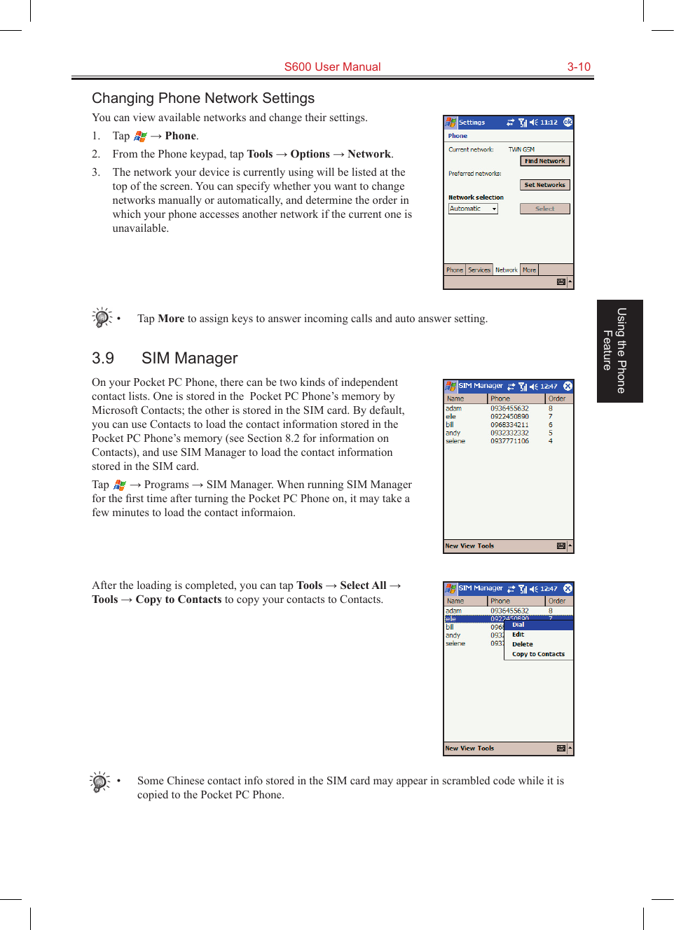   S600 User Manual  3-10Using the Phone FeatureChanging Phone Network SettingsYou can view available networks and change their settings.1.  Tap   → Phone.2.  From the Phone keypad, tap Tools → Options → Network.3.  The network your device is currently using will be listed at the top of the screen. You can specify whether you want to change networks manually or automatically, and determine the order in which your phone accesses another network if the current one is unavailable.•  Tap More to assign keys to answer incoming calls and auto answer setting.3.9  SIM ManagerOn your Pocket PC Phone, there can be two kinds of independent contact lists. One is stored in the  Pocket PC Phone’s memory by Microsoft Contacts; the other is stored in the SIM card. By default, you can use Contacts to load the contact information stored in the Pocket PC Phone’s memory (see Section 8.2 for information on Contacts), and use SIM Manager to load the contact information stored in the SIM card.Tap   → Programs → SIM Manager. When running SIM Manager for the ﬁrst time after turning the Pocket PC Phone on, it may take a few minutes to load the contact informaion.After the loading is completed, you can tap Tools → Select All → Tools → Copy to Contacts to copy your contacts to Contacts.•  Some Chinese contact info stored in the SIM card may appear in scrambled code while it is copied to the Pocket PC Phone.