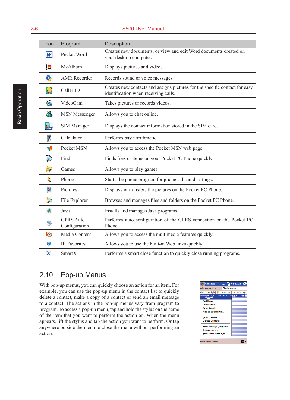 2-6  S600 User Manual Basic OperationIcon Program DescriptionPocket Word Creates new documents, or view and edit Word documents created on your desktop computer.MyAlbum Displays pictures and videos.AMR Recorder Records sound or voice messages.Caller ID Creates new contacts and assigns pictures for the speciﬁc contact for easy identiﬁcation when receiving calls.VideoCam Takes pictures or records videos.MSN Messenger Allows you to chat online.SIM Manager Displays the contact information stored in the SIM card.Calculator Performs basic arithmetic.Pocket MSN Allows you to access the Pocket MSN web page.Find Finds ﬁles or items on your Pocket PC Phone quickly.Games Allows you to play games.Phone Starts the phone program for phone calls and settings.Pictures Displays or transfers the pictures on the Pocket PC Phone.File Explorer Browses and manages ﬁles and folders on the Pocket PC Phone.Java Installs and manages Java programs.GPRS Auto ConﬁgurationPerforms  auto  conﬁguration  of  the  GPRS  connection  on  the  Pocket  PC Phone.Media Content Allows you to access the multimedia features quickly.IE Favorites Allows you to use the built-in Web links quickly.SmartX Performs a smart close function to quickly close running programs.2.10  Pop-up MenusWith pop-up menus, you can quickly choose an action for an item. For example, you can use the pop-up menu in the contact list to quickly delete a contact, make a copy of a contact or send an email message to a contact. The actions in the pop-up menus vary from program to program. To access a pop-up menu, tap and hold the stylus on the name of the item that you want to perform the action on. When the menu appears, lift the stylus and tap the action you want to perform. Or tap anywhere outside the menu to close the menu without performing an action.