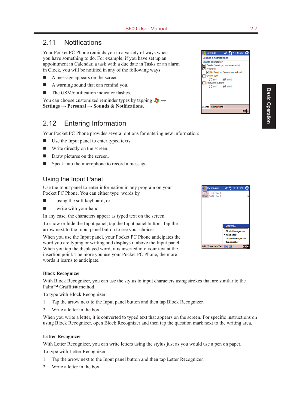   S600 User Manual  2-7Basic Operation2.11  NotiﬁcationsYour Pocket PC Phone reminds you in a variety of ways when you have something to do. For example, if you have set up an appointment in Calendar, a task with a due date in Tasks or an alarm in Clock, you will be notiﬁed in any of the following ways:  A message appears on the screen.  A warning sound that can remind you.  The GSM/notiﬁcation indicator ﬂashes.You can choose customized reminder types by tapping   → Settings → Personal → Sounds &amp; Notiﬁcations.2.12  Entering InformationYour Pocket PC Phone provides several options for entering new information:  Use the Input panel to enter typed texts  Write directly on the screen.  Draw pictures on the screen.  Speak into the microphone to record a message.Using the Input PanelUse the Input panel to enter information in any program on your Pocket PC Phone. You can either type  words by  using the soft keyboard; or   write with your hand. In any case, the characters appear as typed text on the screen.To show or hide the Input panel, tap the Input panel button. Tap the arrow next to the Input panel button to see your choices.When you use the Input panel, your Pocket PC Phone anticipates the word you are typing or writing and displays it above the Input panel. When you tap the displayed word, it is inserted into your text at the insertion point. The more you use your Pocket PC Phone, the more words it learns to anticipate.Block RecognizerWith Block Recognizer, you can use the stylus to input characters using strokes that are similar to the Palm™ Grafﬁti® method.To type with Block Recognizer:1.  Tap the arrow next to the Input panel button and then tap Block Recognizer.2.  Write a letter in the box.When you write a letter, it is converted to typed text that appears on the screen. For speciﬁc instructions on using Block Recognizer, open Block Recognizer and then tap the question mark next to the writing area.Letter RecognizerWith Letter Recognizer, you can write letters using the stylus just as you would use a pen on paper.To type with Letter Recognizer:1.  Tap the arrow next to the Input panel button and then tap Letter Recognizer.2.  Write a letter in the box.