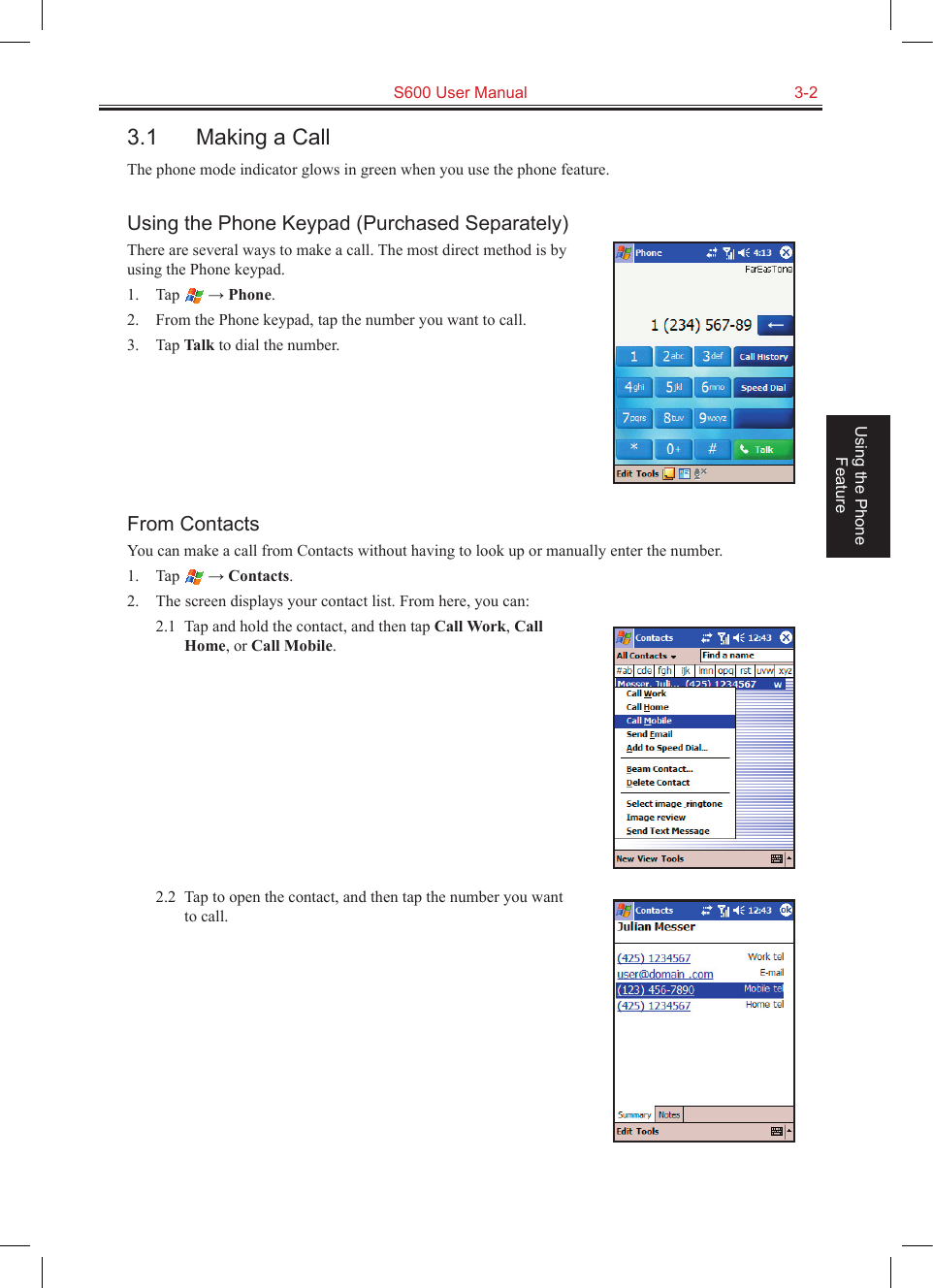   S600 User Manual  3-2Using the Phone Feature3.1  Making a CallThe phone mode indicator glows in green when you use the phone feature.Using the Phone Keypad (Purchased Separately)There are several ways to make a call. The most direct method is by using the Phone keypad.1.  Tap   → Phone.2.  From the Phone keypad, tap the number you want to call.3.  Tap Talk to dial the number.From ContactsYou can make a call from Contacts without having to look up or manually enter the number.1.  Tap   → Contacts.2.  The screen displays your contact list. From here, you can:2.1  Tap and hold the contact, and then tap Call Work, Call Home, or Call Mobile.2.2  Tap to open the contact, and then tap the number you want to call.
