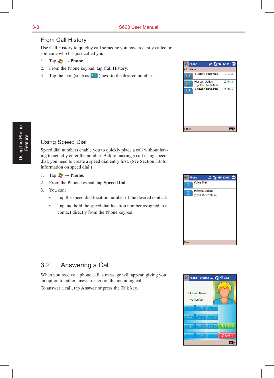 3-3  S600 User Manual Using the Phone FeatureFrom Call HistoryUse Call History to quickly call someone you have recently called or someone who has just called you.1.  Tap   → Phone.2.  From the Phone keypad, tap Call History.3.  Tap the icon (such as   ) next to the desired number.Using Speed DialSpeed dial numbers enable you to quickly place a call without hav-ing to actually enter the number. Before making a call using speed dial, you need to create a speed dial entry ﬁrst. (See Section 3.6 for information on speed dial.)1.  Tap   → Phone.2.  From the Phone keypad, tap Speed Dial.3.  You can:•  Tap the speed dial location number of the desired contact.•  Tap and hold the speed dial location number assigned to a contact directly from the Phone keypad.3.2  Answering a CallWhen you receive a phone call, a message will appear, giving you an option to either answer or ignore the incoming call.To answer a call, tap Answer or press the Talk key.