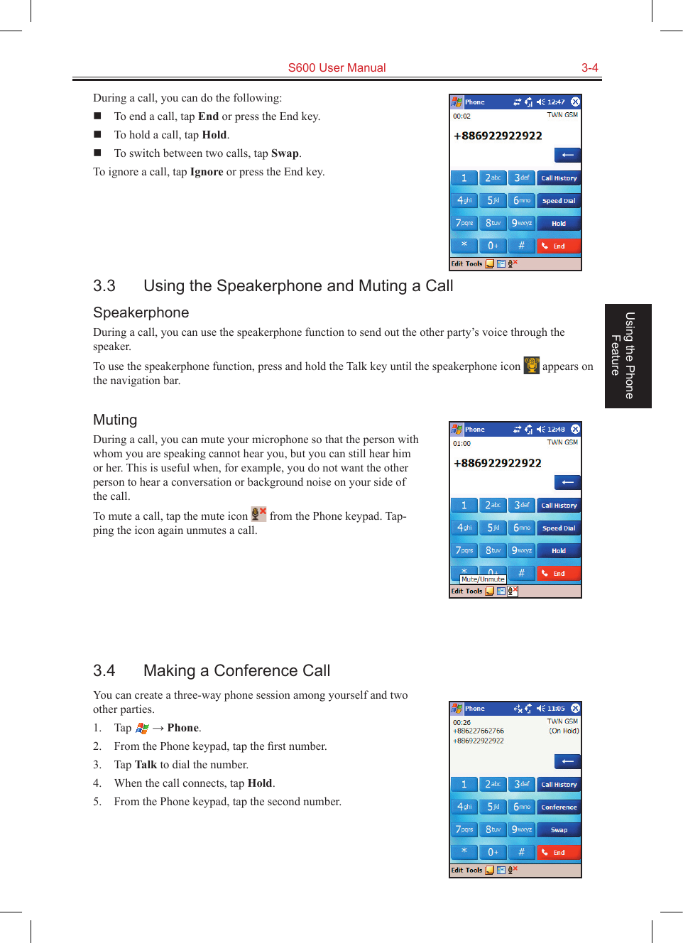   S600 User Manual  3-4Using the Phone FeatureDuring a call, you can do the following:  To end a call, tap End or press the End key.  To hold a call, tap Hold.  To switch between two calls, tap Swap.To ignore a call, tap Ignore or press the End key.3.3  Using the Speakerphone and Muting a CallSpeakerphoneDuring a call, you can use the speakerphone function to send out the other party’s voice through the speaker.To use the speakerphone function, press and hold the Talk key until the speakerphone icon   appears on the navigation bar.MutingDuring a call, you can mute your microphone so that the person with whom you are speaking cannot hear you, but you can still hear him or her. This is useful when, for example, you do not want the other person to hear a conversation or background noise on your side of the call.To mute a call, tap the mute icon   from the Phone keypad. Tap-ping the icon again unmutes a call.3.4  Making a Conference CallYou can create a three-way phone session among yourself and two other parties.1.  Tap   → Phone.2.  From the Phone keypad, tap the ﬁrst number.3.  Tap Talk to dial the number.4.  When the call connects, tap Hold.5.  From the Phone keypad, tap the second number.