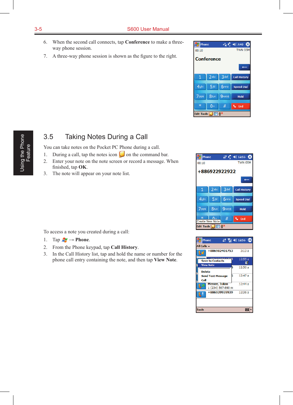 3-5  S600 User Manual Using the Phone Feature6.  When the second call connects, tap Conference to make a three-way phone session.7.  A three-way phone session is shown as the ﬁgure to the right.3.5  Taking Notes During a CallYou can take notes on the Pocket PC Phone during a call.1.  During a call, tap the notes icon   on the command bar.2.  Enter your note on the note screen or record a message. When ﬁnished, tap OK.3.  The note will appear on your note list.To access a note you created during a call:1.  Tap   → Phone.2.  From the Phone keypad, tap Call History.3.  In the Call History list, tap and hold the name or number for the phone call entry containing the note, and then tap View Note.