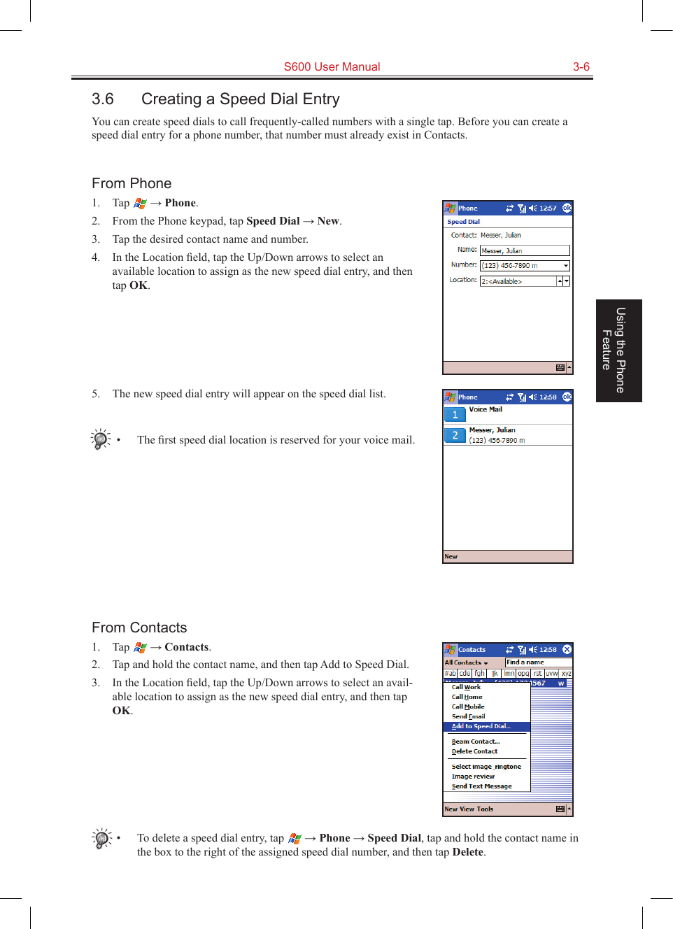   S600 User Manual  3-6Using the Phone Feature3.6  Creating a Speed Dial EntryYou can create speed dials to call frequently-called numbers with a single tap. Before you can create a speed dial entry for a phone number, that number must already exist in Contacts.From Phone1.  Tap   → Phone.2.  From the Phone keypad, tap Speed Dial → New.3.  Tap the desired contact name and number.4.  In the Location ﬁeld, tap the Up/Down arrows to select an available location to assign as the new speed dial entry, and then tap OK.5.  The new speed dial entry will appear on the speed dial list.•  The ﬁrst speed dial location is reserved for your voice mail.From Contacts1.  Tap   → Contacts.2.  Tap and hold the contact name, and then tap Add to Speed Dial.3.  In the Location ﬁeld, tap the Up/Down arrows to select an avail-able location to assign as the new speed dial entry, and then tap OK.•  To delete a speed dial entry, tap   → Phone → Speed Dial, tap and hold the contact name in the box to the right of the assigned speed dial number, and then tap Delete.