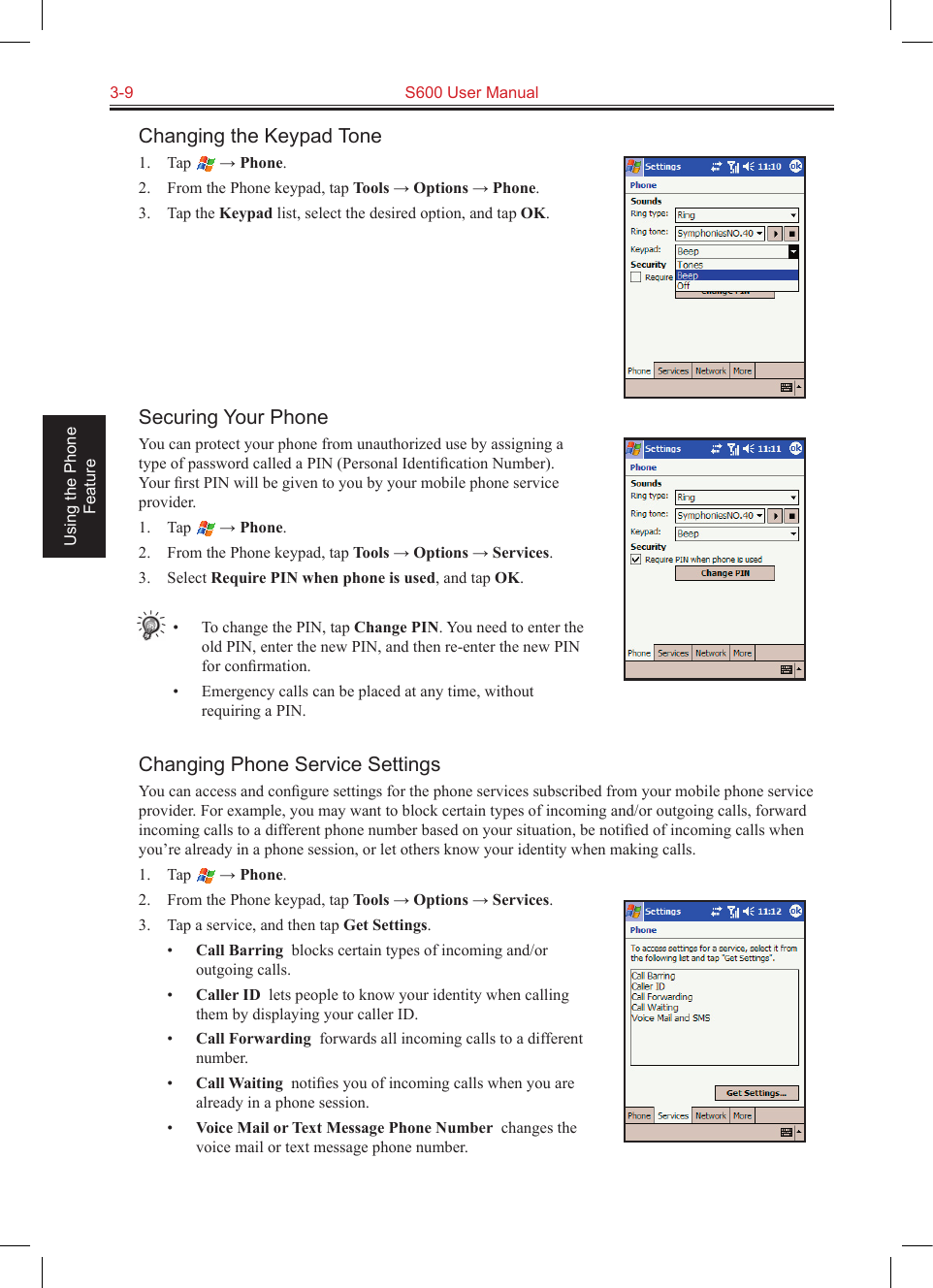 3-9  S600 User Manual Using the Phone FeatureChanging the Keypad Tone1.  Tap   → Phone.2.  From the Phone keypad, tap Tools → Options → Phone.3.  Tap the Keypad list, select the desired option, and tap OK.Securing Your PhoneYou can protect your phone from unauthorized use by assigning a type of password called a PIN (Personal Identiﬁcation Number). Your ﬁrst PIN will be given to you by your mobile phone service provider.1.  Tap   → Phone.2.  From the Phone keypad, tap Tools → Options → Services.3.  Select Require PIN when phone is used, and tap OK.•  To change the PIN, tap Change PIN. You need to enter the old PIN, enter the new PIN, and then re-enter the new PIN for conﬁrmation.•  Emergency calls can be placed at any time, without requiring a PIN.Changing Phone Service SettingsYou can access and conﬁgure settings for the phone services subscribed from your mobile phone service provider. For example, you may want to block certain types of incoming and/or outgoing calls, forward incoming calls to a different phone number based on your situation, be notiﬁed of incoming calls when you’re already in a phone session, or let others know your identity when making calls.1.  Tap   → Phone.2.  From the Phone keypad, tap Tools → Options → Services.3.  Tap a service, and then tap Get Settings.•  Call Barring  blocks certain types of incoming and/or outgoing calls.•  Caller ID  lets people to know your identity when calling them by displaying your caller ID.•  Call Forwarding  forwards all incoming calls to a different number.•  Call Waiting  notiﬁes you of incoming calls when you are already in a phone session.•  Voice Mail or Text Message Phone Number  changes the voice mail or text message phone number.