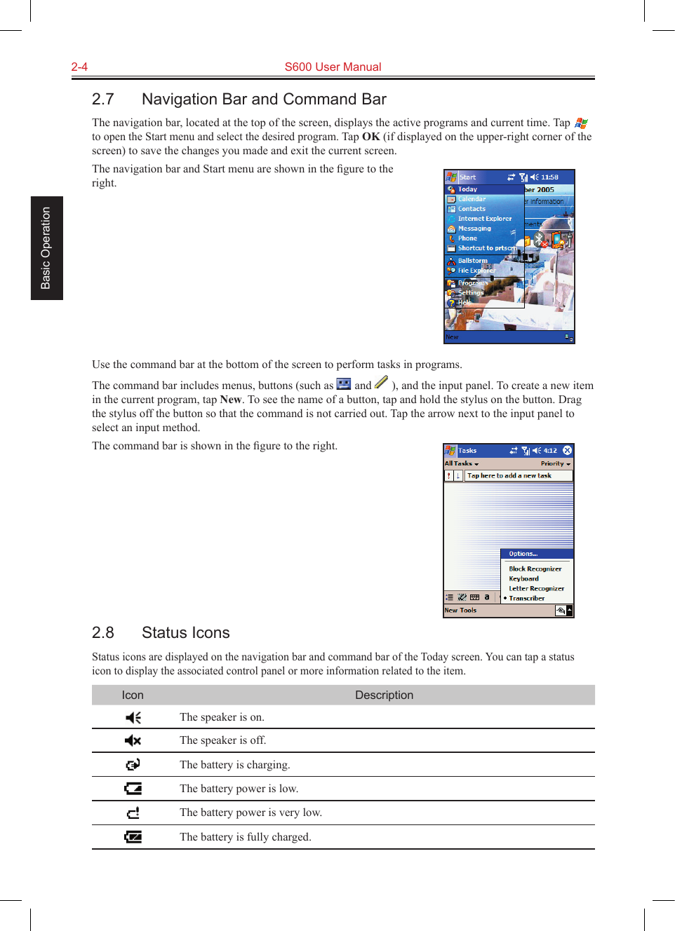 2-4  S600 User Manual Basic Operation2.7  Navigation Bar and Command BarThe navigation bar, located at the top of the screen, displays the active programs and current time. Tap  to open the Start menu and select the desired program. Tap OK (if displayed on the upper-right corner of the screen) to save the changes you made and exit the current screen.The navigation bar and Start menu are shown in the ﬁgure to the right.Use the command bar at the bottom of the screen to perform tasks in programs.The command bar includes menus, buttons (such as   and   ), and the input panel. To create a new item in the current program, tap New. To see the name of a button, tap and hold the stylus on the button. Drag the stylus off the button so that the command is not carried out. Tap the arrow next to the input panel to select an input method.The command bar is shown in the ﬁgure to the right.2.8  Status IconsStatus icons are displayed on the navigation bar and command bar of the Today screen. You can tap a status icon to display the associated control panel or more information related to the item.Icon DescriptionThe speaker is on.The speaker is off.The battery is charging.The battery power is low.The battery power is very low.The battery is fully charged.