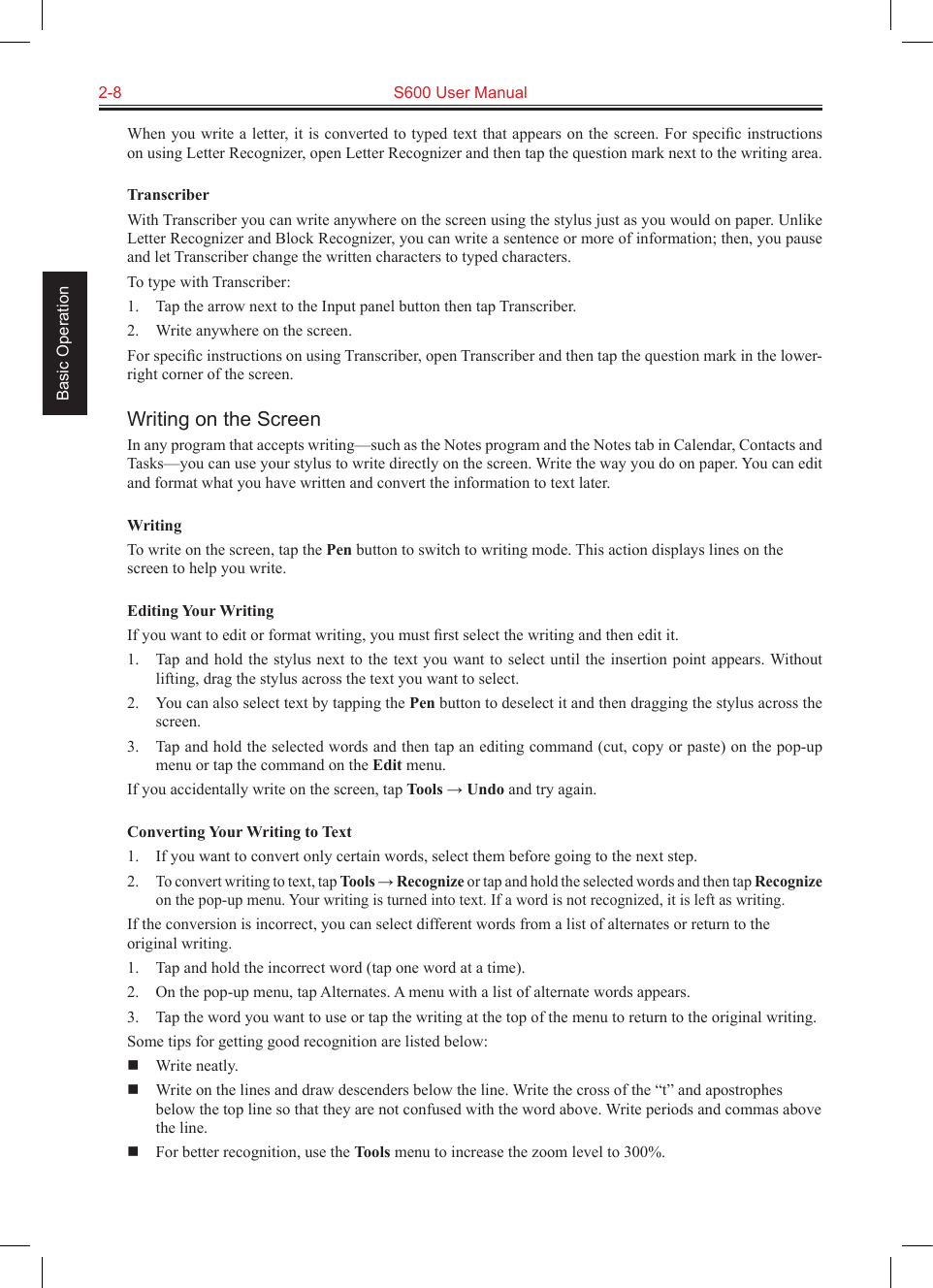 2-8  S600 User Manual Basic OperationWhen you write a letter, it is converted to typed text that appears on the screen. For speciﬁc instructions on using Letter Recognizer, open Letter Recognizer and then tap the question mark next to the writing area.TranscriberWith Transcriber you can write anywhere on the screen using the stylus just as you would on paper. Unlike Letter Recognizer and Block Recognizer, you can write a sentence or more of information; then, you pause and let Transcriber change the written characters to typed characters.To type with Transcriber:1.  Tap the arrow next to the Input panel button then tap Transcriber.2.  Write anywhere on the screen.For speciﬁc instructions on using Transcriber, open Transcriber and then tap the question mark in the lower-right corner of the screen.Writing on the ScreenIn any program that accepts writing—such as the Notes program and the Notes tab in Calendar, Contacts and Tasks—you can use your stylus to write directly on the screen. Write the way you do on paper. You can edit and format what you have written and convert the information to text later.WritingTo write on the screen, tap the Pen button to switch to writing mode. This action displays lines on the screen to help you write.Editing Your WritingIf you want to edit or format writing, you must ﬁrst select the writing and then edit it.1.  Tap  and hold  the stylus  next to  the text  you want  to select  until the  insertion point  appears. Without lifting, drag the stylus across the text you want to select.2.  You can also select text by tapping the Pen button to deselect it and then dragging the stylus across the screen.3.  Tap and hold the selected words and then tap an editing command (cut, copy or paste) on the pop-up menu or tap the command on the Edit menu.If you accidentally write on the screen, tap Tools → Undo and try again.Converting Your Writing to Text1.  If you want to convert only certain words, select them before going to the next step.2. To convert writing to text, tap Tools → Recognize or tap and hold the selected words and then tap Recognize on the pop-up menu. Your writing is turned into text. If a word is not recognized, it is left as writing.If the conversion is incorrect, you can select different words from a list of alternates or return to the original writing.1.  Tap and hold the incorrect word (tap one word at a time).2.  On the pop-up menu, tap Alternates. A menu with a list of alternate words appears.3.  Tap the word you want to use or tap the writing at the top of the menu to return to the original writing.Some tips for getting good recognition are listed below:  Write neatly.  Write on the lines and draw descenders below the line. Write the cross of the “t” and apostrophes below the top line so that they are not confused with the word above. Write periods and commas above the line.  For better recognition, use the Tools menu to increase the zoom level to 300%.