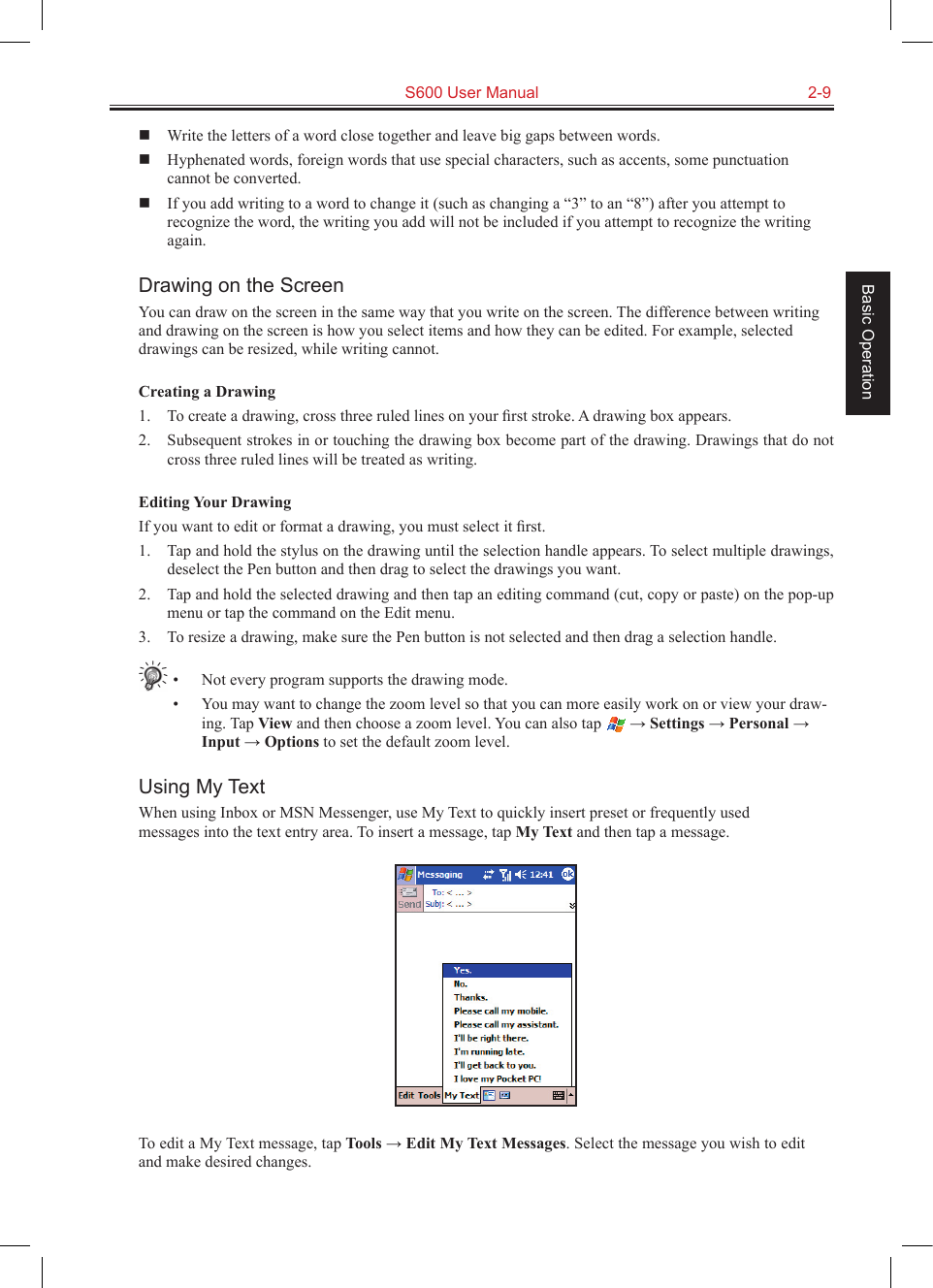   S600 User Manual  2-9Basic Operation  Write the letters of a word close together and leave big gaps between words.  Hyphenated words, foreign words that use special characters, such as accents, some punctuation cannot be converted.  If you add writing to a word to change it (such as changing a “3” to an “8”) after you attempt to recognize the word, the writing you add will not be included if you attempt to recognize the writing again.Drawing on the ScreenYou can draw on the screen in the same way that you write on the screen. The difference between writing and drawing on the screen is how you select items and how they can be edited. For example, selected drawings can be resized, while writing cannot.Creating a Drawing1.  To create a drawing, cross three ruled lines on your ﬁrst stroke. A drawing box appears.2.  Subsequent strokes in or touching the drawing box become part of the drawing. Drawings that do not cross three ruled lines will be treated as writing.Editing Your DrawingIf you want to edit or format a drawing, you must select it ﬁrst.1.  Tap and hold the stylus on the drawing until the selection handle appears. To select multiple drawings, deselect the Pen button and then drag to select the drawings you want.2.  Tap and hold the selected drawing and then tap an editing command (cut, copy or paste) on the pop-up menu or tap the command on the Edit menu.3.  To resize a drawing, make sure the Pen button is not selected and then drag a selection handle.•  Not every program supports the drawing mode.•  You may want to change the zoom level so that you can more easily work on or view your draw-ing. Tap View and then choose a zoom level. You can also tap   → Settings → Personal → Input → Options to set the default zoom level.Using My TextWhen using Inbox or MSN Messenger, use My Text to quickly insert preset or frequently used messages into the text entry area. To insert a message, tap My Text and then tap a message.To edit a My Text message, tap Tools → Edit My Text Messages. Select the message you wish to edit and make desired changes.