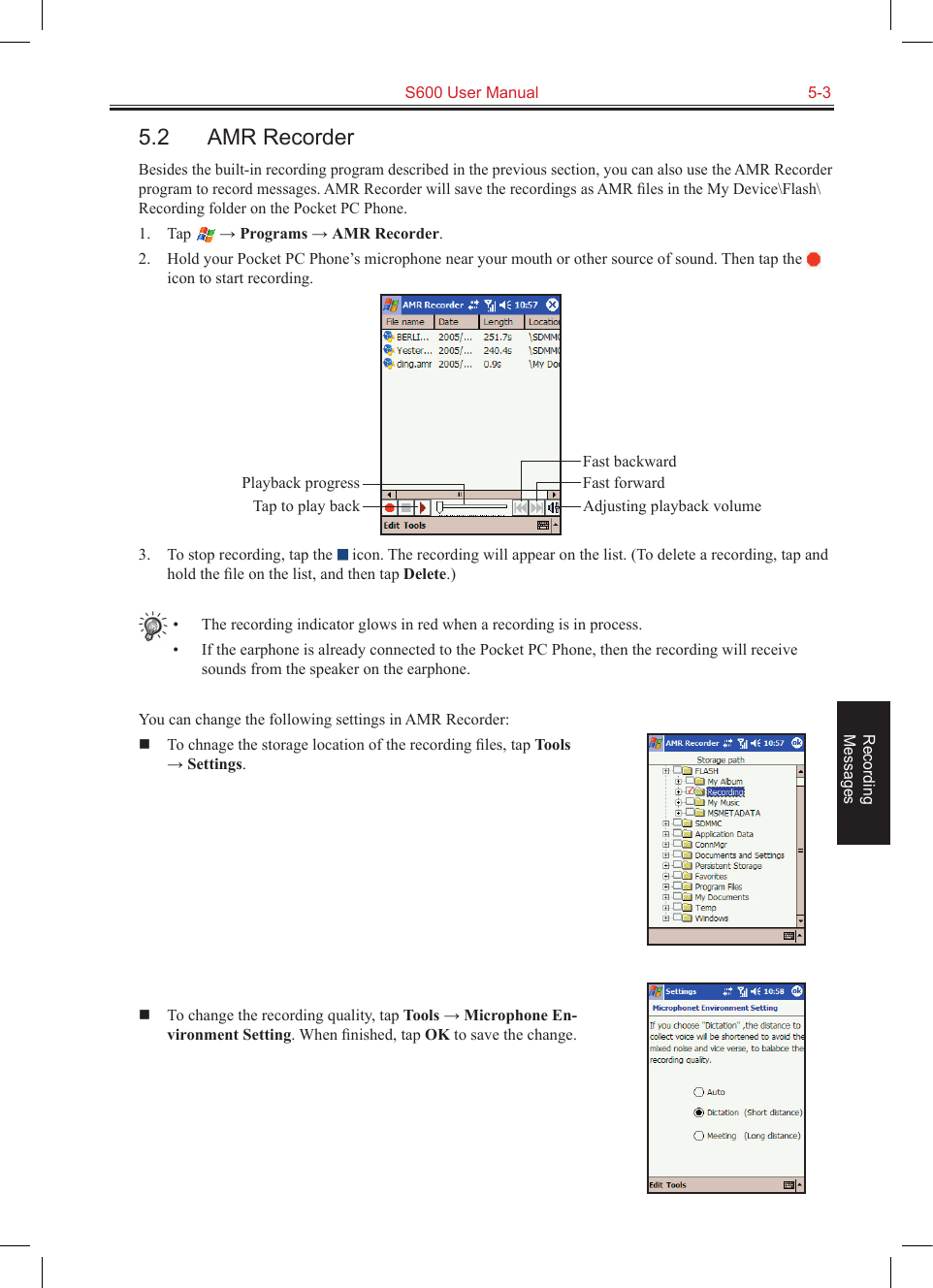   S600 User Manual  5-3Recording  Messages5.2  AMR RecorderBesides the built-in recording program described in the previous section, you can also use the AMR Recorder program to record messages. AMR Recorder will save the recordings as AMR ﬁles in the My Device\Flash\Recording folder on the Pocket PC Phone.1.  Tap   → Programs → AMR Recorder.2.  Hold your Pocket PC Phone’s microphone near your mouth or other source of sound. Then tap the   icon to start recording.3.  To stop recording, tap the   icon. The recording will appear on the list. (To delete a recording, tap and hold the ﬁle on the list, and then tap Delete.)•  The recording indicator glows in red when a recording is in process.•  If the earphone is already connected to the Pocket PC Phone, then the recording will receive sounds from the speaker on the earphone.You can change the following settings in AMR Recorder:  To chnage the storage location of the recording ﬁles, tap Tools → Settings.  To change the recording quality, tap Tools → Microphone En-vironment Setting. When ﬁnished, tap OK to save the change.Fast backwardPlayback progressTap to play back Adjusting playback volumeFast forward