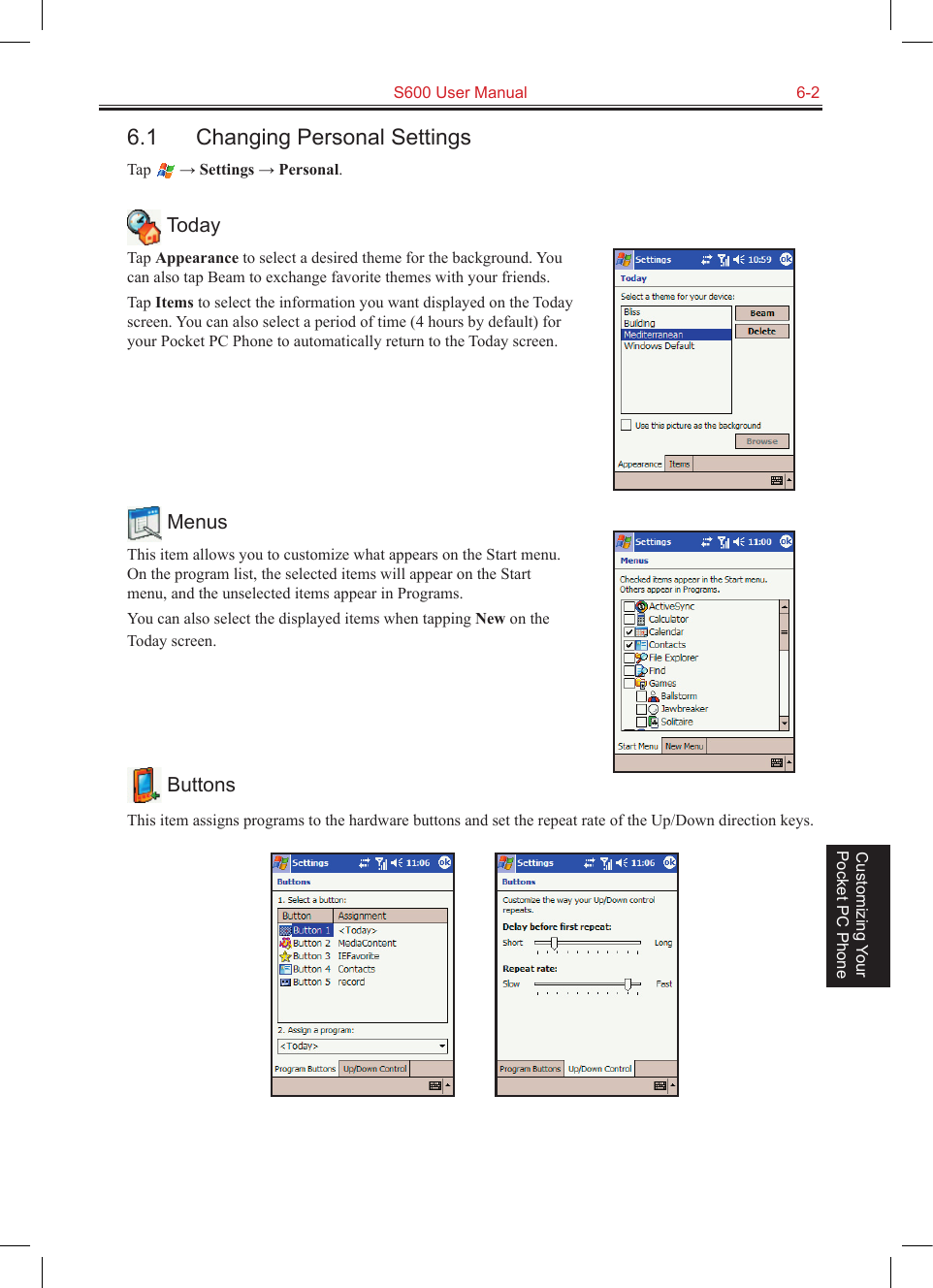   S600 User Manual  6-2Customizing Your Pocket PC Phone6.1  Changing Personal SettingsTap   → Settings → Personal. TodayTap Appearance to select a desired theme for the background. You can also tap Beam to exchange favorite themes with your friends.Tap Items to select the information you want displayed on the Today screen. You can also select a period of time (4 hours by default) for your Pocket PC Phone to automatically return to the Today screen. MenusThis item allows you to customize what appears on the Start menu. On the program list, the selected items will appear on the Start menu, and the unselected items appear in Programs.You can also select the displayed items when tapping New on the Today screen. ButtonsThis item assigns programs to the hardware buttons and set the repeat rate of the Up/Down direction keys.          