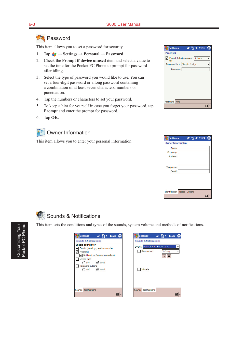 6-3  S600 User Manual Customizing Your Pocket PC Phone PasswordThis item allows you to set a password for security. 1.  Tap   → Settings → Personal → Password.2.  Check the Prompt if device unused item and select a value to set the time for the Pocket PC Phone to prompt for password after idling.3.  Select the type of password you would like to use. You can set a four-digit password or a long password containing a combination of at least seven characters, numbers or punctuation.4.  Tap the numbers or characters to set your password.5.  To keep a hint for yourself in case you forget your password, tap Prompt and enter the prompt for password.6.  Tap OK. Owner InformationThis item allows you to enter your personal information. Sounds &amp; NotiﬁcationsThis item sets the conditions and types of the sounds, system volume and methods of notiﬁcations.          