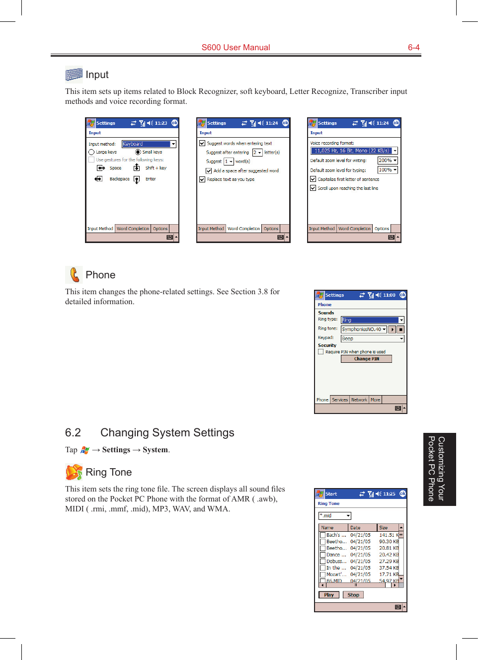   S600 User Manual  6-4Customizing Your Pocket PC Phone InputThis item sets up items related to Block Recognizer, soft keyboard, Letter Recognize, Transcriber input methods and voice recording format.                  PhoneThis item changes the phone-related settings. See Section 3.8 for detailed information.6.2  Changing System SettingsTap   → Settings → System. Ring ToneThis item sets the ring tone ﬁle. The screen displays all sound ﬁles stored on the Pocket PC Phone with the format of AMR ( .awb), MIDI ( .rmi, .mmf, .mid), MP3, WAV, and WMA.