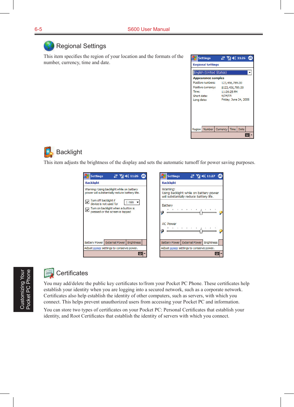 6-5  S600 User Manual Customizing Your Pocket PC Phone Regional SettingsThis item speciﬁes the region of your location and the formats of the number, currency, time and date. BacklightThis item adjusts the brightness of the display and sets the automatic turnoff for power saving purposes.           CertiﬁcatesYou may add/delete the public key certiﬁcates to/from your Pocket PC Phone. These certiﬁcates help establish your identity when you are logging into a secured network, such as a corporate network. Certiﬁcates also help establish the identity of other computers, such as servers, with which you connect. This helps prevent unauthorized users from accessing your Pocket PC and information.You can store two types of certiﬁcates on your Pocket PC: Personal Certiﬁcates that establish your identity, and Root Certiﬁcates that establish the identity of servers with which you connect.