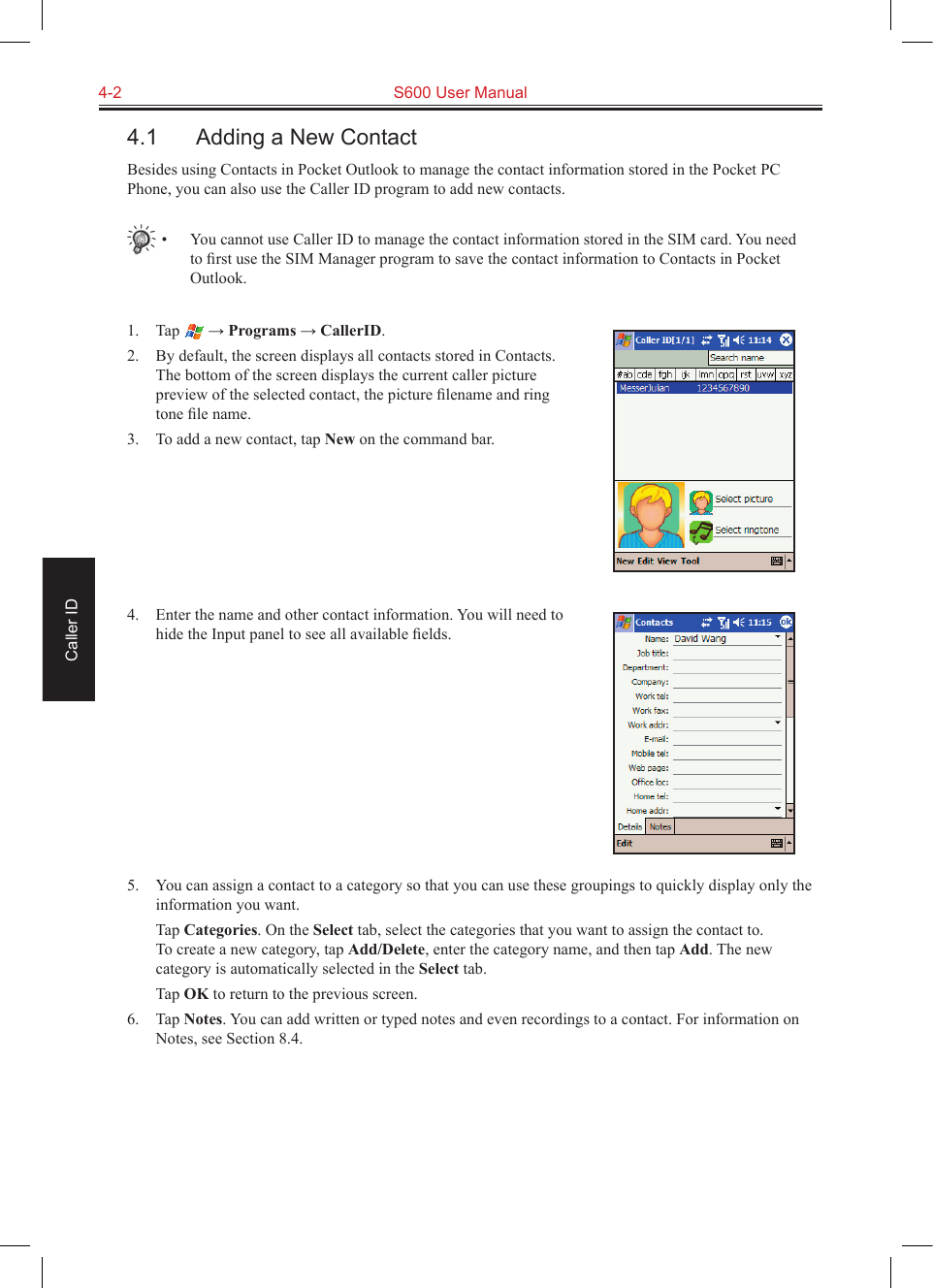 4-2  S600 User ManualCaller ID4.1  Adding a New ContactBesides using Contacts in Pocket Outlook to manage the contact information stored in the Pocket PC Phone, you can also use the Caller ID program to add new contacts.•  You cannot use Caller ID to manage the contact information stored in the SIM card. You need to ﬁrst use the SIM Manager program to save the contact information to Contacts in Pocket Outlook.1.  Tap   → Programs → CallerID.2.  By default, the screen displays all contacts stored in Contacts. The bottom of the screen displays the current caller picture preview of the selected contact, the picture ﬁlename and ring tone ﬁle name.3.  To add a new contact, tap New on the command bar.4.  Enter the name and other contact information. You will need to hide the Input panel to see all available ﬁelds.5.  You can assign a contact to a category so that you can use these groupings to quickly display only the information you want.  Tap Categories. On the Select tab, select the categories that you want to assign the contact to.  To create a new category, tap Add/Delete, enter the category name, and then tap Add. The new category is automatically selected in the Select tab.  Tap OK to return to the previous screen.6.  Tap Notes. You can add written or typed notes and even recordings to a contact. For information on Notes, see Section 8.4.