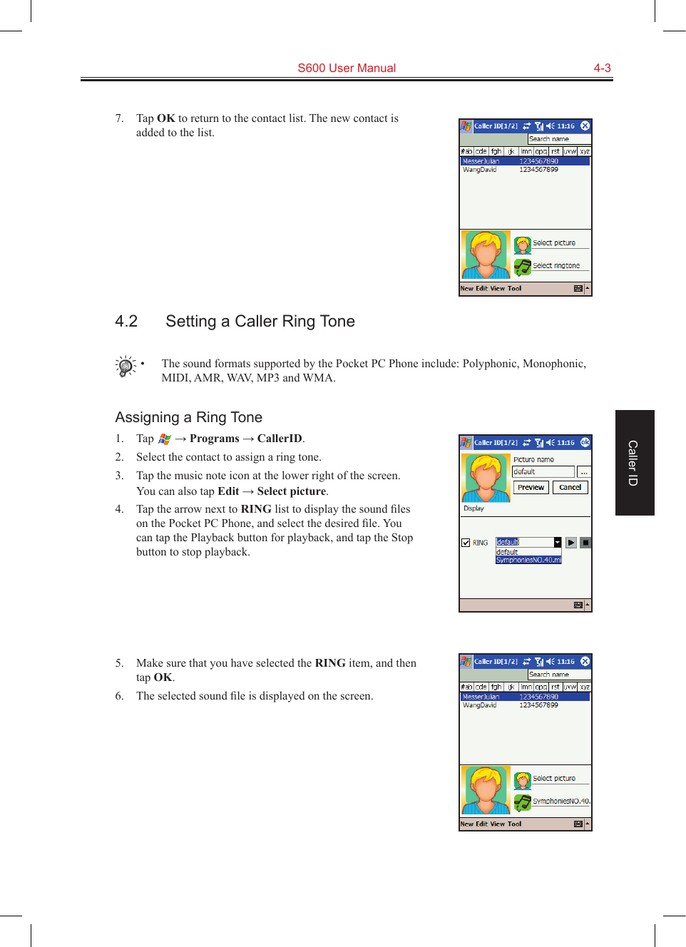   S600 User Manual  4-3Caller ID7.  Tap OK to return to the contact list. The new contact is added to the list.4.2  Setting a Caller Ring Tone•  The sound formats supported by the Pocket PC Phone include: Polyphonic, Monophonic, MIDI, AMR, WAV, MP3 and WMA.Assigning a Ring Tone1.  Tap   → Programs → CallerID.2.  Select the contact to assign a ring tone.3.  Tap the music note icon at the lower right of the screen. You can also tap Edit → Select picture.4.  Tap the arrow next to RING list to display the sound ﬁles on the Pocket PC Phone, and select the desired ﬁle. You can tap the Playback button for playback, and tap the Stop button to stop playback.5.  Make sure that you have selected the RING item, and then tap OK.6.  The selected sound ﬁle is displayed on the screen.