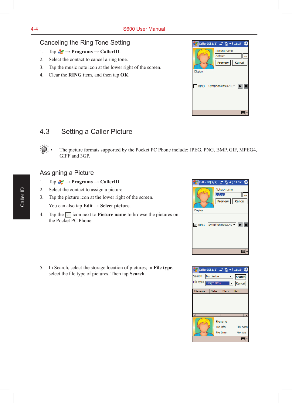 4-4  S600 User ManualCaller IDCanceling the Ring Tone Setting1.  Tap   → Programs → CallerID.2.  Select the contact to cancel a ring tone.3.  Tap the music note icon at the lower right of the screen.4.  Clear the RING item, and then tap OK.4.3  Setting a Caller Picture•  The picture formats supported by the Pocket PC Phone include: JPEG, PNG, BMP, GIF, MPEG4, GIFF and 3GP.Assigning a Picture1.  Tap   → Programs → CallerID.2.  Select the contact to assign a picture.3.  Tap the picture icon at the lower right of the screen.  You can also tap Edit → Select picture.4.  Tap the   icon next to Picture name to browse the pictures on the Pocket PC Phone.5.  In Search, select the storage location of pictures; in File type, select the ﬁle type of pictures. Then tap Search.