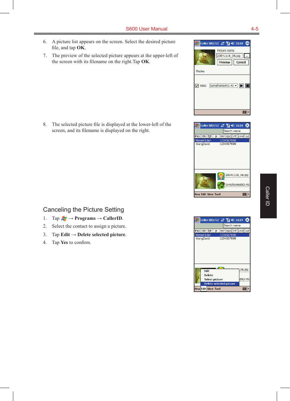   S600 User Manual  4-5Caller ID6.  A picture list appears on the screen. Select the desired picture ﬁle, and tap OK.7.  The preview of the selected picture appears at the upper-left of the screen with its ﬁlename on the right.Tap OK.8.  The selected picture ﬁle is displayed at the lower-left of the screen, and its ﬁlename is displayed on the right.Canceling the Picture Setting1.  Tap   → Programs → CallerID.2.  Select the contact to assign a picture.3.  Tap Edit → Delete selected picture.4.  Tap Yes to conﬁrm.