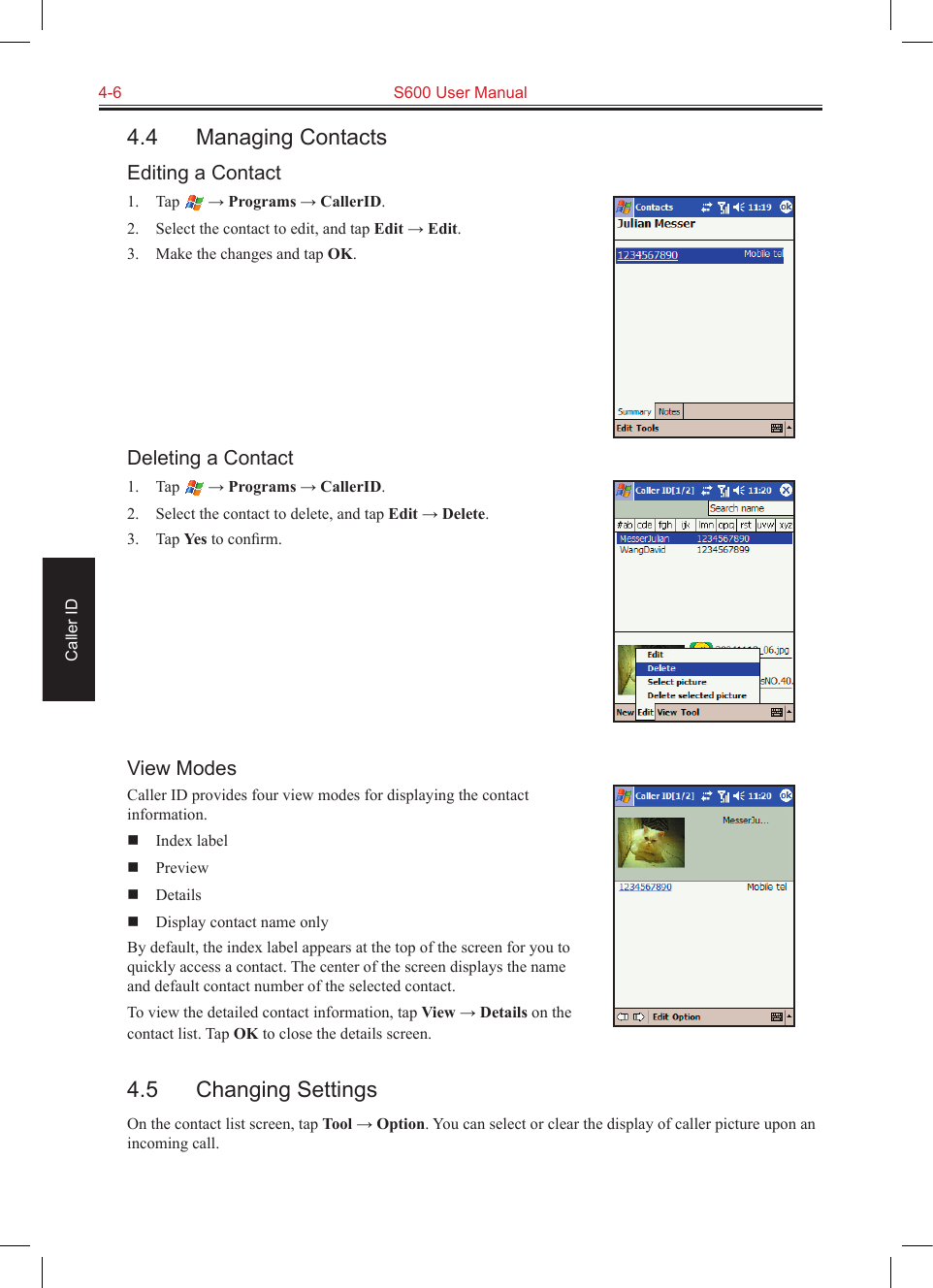 4-6  S600 User ManualCaller ID4.4  Managing ContactsEditing a Contact1.  Tap   → Programs → CallerID.2.  Select the contact to edit, and tap Edit → Edit.3.  Make the changes and tap OK.Deleting a Contact1.  Tap   → Programs → CallerID.2.  Select the contact to delete, and tap Edit → Delete.3.  Tap Yes to conﬁrm.View ModesCaller ID provides four view modes for displaying the contact information.  Index label  Preview  Details  Display contact name onlyBy default, the index label appears at the top of the screen for you to quickly access a contact. The center of the screen displays the name and default contact number of the selected contact.To view the detailed contact information, tap View → Details on the contact list. Tap OK to close the details screen.4.5  Changing SettingsOn the contact list screen, tap Tool → Option. You can select or clear the display of caller picture upon an incoming call.